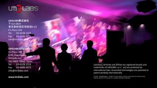 LM3LABS                       	
  162-­‐0825	
  
                                   6-­‐43	
  
K's	
  Place	
  202	
  
Tel         	
  03-­‐6228-­‐1553	
  
Fax 	
  03-­‐4496-­‐4371	
  
info@lm3labs.com	
  
	
  
	
  
LM3LABS	
  Corpora-on	
  
K's	
  Place	
  202	
  	
  
6-­‐43,	
  Kagurazaka	
  
Shinjuku-­‐ku	
  
162-­‐0825	
  Tokyo,	
  Japan	
  	
  
Tel         	
  03-­‐6228-­‐1553	
              Catchyoo,	
  AirStrike	
  and	
  3DFeel	
  are	
  registered	
  brands	
  and	
  
Fax 	
  03-­‐4496-­‐4371	
                      trademarks	
  of	
  LM3LABS	
  s.a.r.l.	
  	
  and	
  are	
  protected	
  by	
  
info@lm3labs.com	
  	
                          interna@onal	
  laws.	
  Associated	
  technologies	
  are	
  patented	
  or	
  
	
                                              patent	
  pending	
  interna@onally.	
  
                                                	
  
www.lm3labs.com	
                               ©	
  2010	
  –	
  LM3LABS            –	
  all	
  rights	
  on	
  ideas,	
  brands,	
  concepts	
  and	
  contents	
  are	
  reserved	
  unless	
  
                                                explicitly	
  speciﬁed.	
  This	
  document	
  is	
  copyright	
  LM3LABS	
  Corpora@on.               	
  
	
  
 