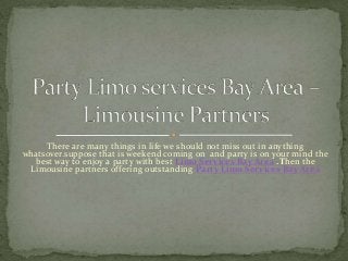 There are many things in life we should not miss out in anything
whatsover.suppose that is weekend coming on and party is on your mind the
best way to enjoy a party with best Limo Services Bay Area .Then the
Limousine partners offering outstanding Party Limo Services Bay Area
 