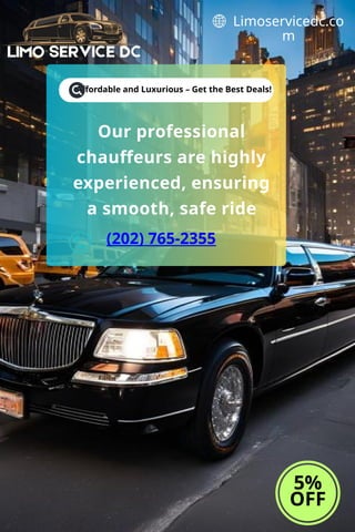 Affordable and Luxurious – Get the Best Deals!
5%
OFF
Limoservicedc.co
m
Our professional
chauffeurs are highly
experienced, ensuring
a smooth, safe ride
(202) 765-2355
 