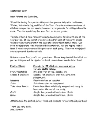 September 2010
Dear Parents and Guardians,
We will be having four parties this year that you can help with: Halloween,
Winter, Valentine’s Day, and End of the Year. Parents are always welcome at
all classroom parties and events; however, arrangements for siblings should be
made. This is a special day for your first or second grader.
To make it fair, I have randomly selected each family to help with one of the
four parties. If you cannot provide food and/or work at the party, please
trade with another parent in the class and let our room mom(s) know. Our
room mom(s) is/are Rima Hassan and Gina Marwick. We are hoping that at
least 2 volunteer parents will be present at each party. The room mom(s) will
contact you with further details.
Below are some food, craft, and game ideas. Please keep in mind that all of our
parties this year will be right after lunch, so we do not need a lot of food.
Festive Ideas: Provide for 24 children, plus some extra
for any adults helping.
Fruit/Vegetables Bite size fruit or veg., kabobs, etc.
Cheese & Crackers Kabobs, fish crackers, chex mix, gorp, ritz,
popcorn, etc.
Desserts Festive cookies or cupcakes
Juice Juice box style- no cups please!
Take Home Treats Please have them individually wrapped and ready to
hand out at the and of the party.
Craft Simple, fun, provide all materials- 10 min.
Game Simple, fun, provide all materials- 10 min.
Attached are the parties, dates, times and schedule for parents and guardians.
Thank you very much,
Mrs. Schmitt
 