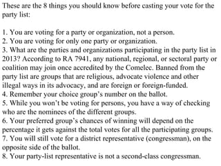 These are the 8 things you should know before casting your vote for the
party list:
1. You are voting for a party or organization, not a person.
2. You are voting for only one party or organization.
3. What are the parties and organizations participating in the party list in
2013? According to RA 7941, any national, regional, or sectoral party or
coalition may join once accredited by the Comelec. Banned from the
party list are groups that are religious, advocate violence and other
illegal ways in its advocacy, and are foreign or foreign-funded.
4. Remember your choice group’s number on the ballot.
5. While you won’t be voting for persons, you have a way of checking
who are the nominees of the different groups.
6. Your preferred group’s chances of winning will depend on the
percentage it gets against the total votes for all the participating groups.
7. You will still vote for a district representative (congressman), on the
opposite side of the ballot.
8. Your party-list representative is not a second-class congressman.

 