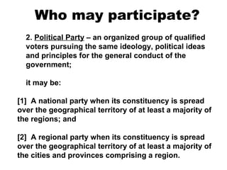 Who may participate?
2. Political Party – an organized group of qualified
voters pursuing the same ideology, political ideas
and principles for the general conduct of the
government;
it may be:
[1] A national party when its constituency is spread
over the geographical territory of at least a majority of
the regions; and
[2] A regional party when its constituency is spread
over the geographical territory of at least a majority of
the cities and provinces comprising a region.

 