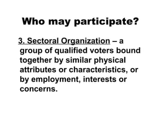 Who may participate?
3. Sectoral Organization – a
group of qualified voters bound
together by similar physical
attributes or characteristics, or
by employment, interests or
concerns.

 