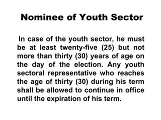 Nominee of Youth Sector
In case of the youth sector, he must
be at least twenty-five (25) but not
more than thirty (30) years of age on
the day of the election. Any youth
sectoral representative who reaches
the age of thirty (30) during his term
shall be allowed to continue in office
until the expiration of his term.

 