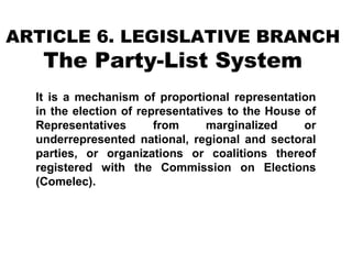 ARTICLE 6. LEGISLATIVE BRANCH

The Party-List System

It is a mechanism of proportional representation
in the election of representatives to the House of
Representatives
from
marginalized
or
underrepresented national, regional and sectoral
parties, or organizations or coalitions thereof
registered with the Commission on Elections
(Comelec).

 