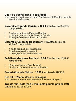 Dès 15 € d'achat dans le catalogue ,  vous pouvez choisir au maximum 2 références différentes parmi la sélection ci-dessous :        Ensemble Fleur de Cerisier : 19,90 €  au lieu de 29,90 € composé de :         1 sphère lumineuse Fleur de Cerisier  1 compte gouttes d'huile Fleur de Cerisier  2 bougies à réchaud Fleur de Cerisier     Ensemble ColorLite transparent : 16,90 €  au lieu de 31,60 € composé de :   1 porte-bougie Fleur transparent    1 porte-lampion transparent  12 bougies à réchaud Framboise      24 bâtons d'encens Tropical : 9,90 €  au lieu de 18,90 € composé de 12bâtons d'encens Bois Tropical  12 bâtons d'encens Pousse de Bambou      Porte-bâtonnets Nature : 16,90 €  au lieu de 26,90 €       Dès 30 € d'achat dans le catalogue ,  vous pouvez vous offrir au maximum 2 Trio de mini pots :      Trio de mini pots (soit 3 mini pots pour le prix de 2 !!) : 24,60 €  au lieu de 37,20 €  