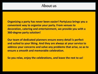 Aboutus
Organizing a party has never been easier! PartyLoca brings you a
convenient way to organize your party. From venues to
decoration, catering and entertainment, we provide you with a
360-degree party solution!
Our team of dedicated planners ensure every detail is perfect
and suited to your liking. And they are always at your service to
address your concerns and solve any problems that arise, so as to
ensure a smooth and memorable celebration.
So you relax, enjoy the celebrations, and leave the rest to us!
 