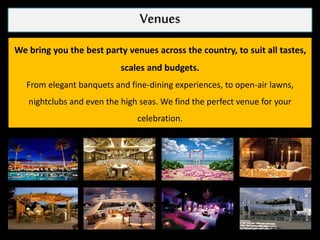 Venues
We bring you the best party venues across the country, to suit all tastes,
scales and budgets.
From elegant banquets and fine-dining experiences, to open-air lawns,
nightclubs and even the high seas. We find the perfect venue for your
celebration.
 
