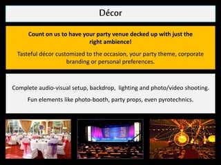 DecorDécor
Count on us to have your party venue decked up with just the
right ambience!
Tasteful décor customized to the occasion, your party theme, corporate
branding or personal preferences.
Complete audio-visual setup, backdrop, lighting and photo/video shooting.
Fun elements like photo-booth, party props, even pyrotechnics.
 