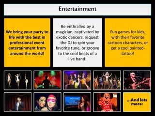 Entertainment
We bring your party to
life with the best in
professional event
entertainment from
around the world!
Be enthralled by a
magician, captivated by
exotic dancers, request
the DJ to spin your
favorite tune, or groove
to the cool beats of a
live band!
Fun games for kids,
with their favorite
cartoon characters, or
get a cool painted-
tattoo!
 