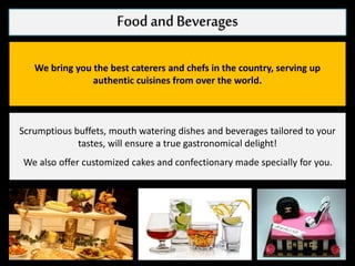 Foodand Beverages
We bring you the best caterers and chefs in the country, serving up
authentic cuisines from over the world.
Scrumptious buffets, mouth watering dishes and beverages tailored to your
tastes, will ensure a true gastronomical delight!
We also offer customized cakes and confectionary made specially for you.
 
