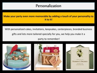 Personalization
Make your party even more memorable by adding a touch of your personality to
it to it!
With personalized cakes, invitations, keepsakes, centerpieces, branded business
gifts and lots more tailored specially for you, we help you make it a
party to remember!
 