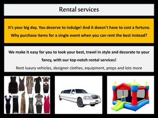 Rental services
It’s your big day. You deserve to indulge! And it doesn’t have to cost a fortune.
Why purchase items for a single event when you can rent the best instead?
We make it easy for you to look your best, travel in style and decorate to your
fancy, with our top-notch rental services!
Rent luxury vehicles, designer clothes, equipment, props and lots more
 