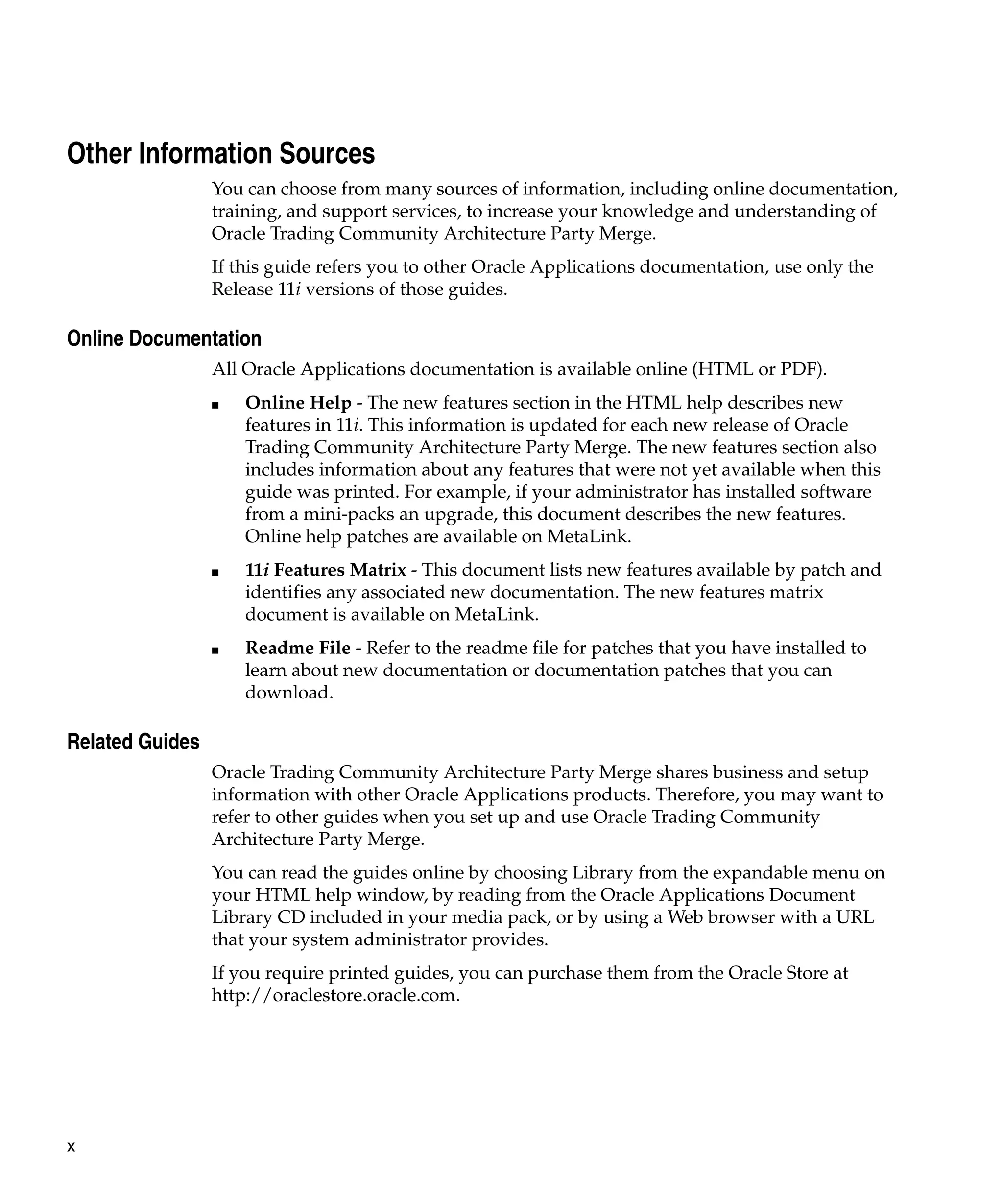 Other Information Sources
                 You can choose from many sources of information, including online documentation,
                 training, and support services, to increase your knowledge and understanding of
                 Oracle Trading Community Architecture Party Merge.
                 If this guide refers you to other Oracle Applications documentation, use only the
                 Release 11i versions of those guides.

Online Documentation
                 All Oracle Applications documentation is available online (HTML or PDF).
                 ■   Online Help - The new features section in the HTML help describes new
                     features in 11i. This information is updated for each new release of Oracle
                     Trading Community Architecture Party Merge. The new features section also
                     includes information about any features that were not yet available when this
                     guide was printed. For example, if your administrator has installed software
                     from a mini-packs an upgrade, this document describes the new features.
                     Online help patches are available on MetaLink.
                 ■   11i Features Matrix - This document lists new features available by patch and
                     identifies any associated new documentation. The new features matrix
                     document is available on MetaLink.
                 ■   Readme File - Refer to the readme file for patches that you have installed to
                     learn about new documentation or documentation patches that you can
                     download.

Related Guides
                 Oracle Trading Community Architecture Party Merge shares business and setup
                 information with other Oracle Applications products. Therefore, you may want to
                 refer to other guides when you set up and use Oracle Trading Community
                 Architecture Party Merge.
                 You can read the guides online by choosing Library from the expandable menu on
                 your HTML help window, by reading from the Oracle Applications Document
                 Library CD included in your media pack, or by using a Web browser with a URL
                 that your system administrator provides.
                 If you require printed guides, you can purchase them from the Oracle Store at
                 http://oraclestore.oracle.com.




x
 