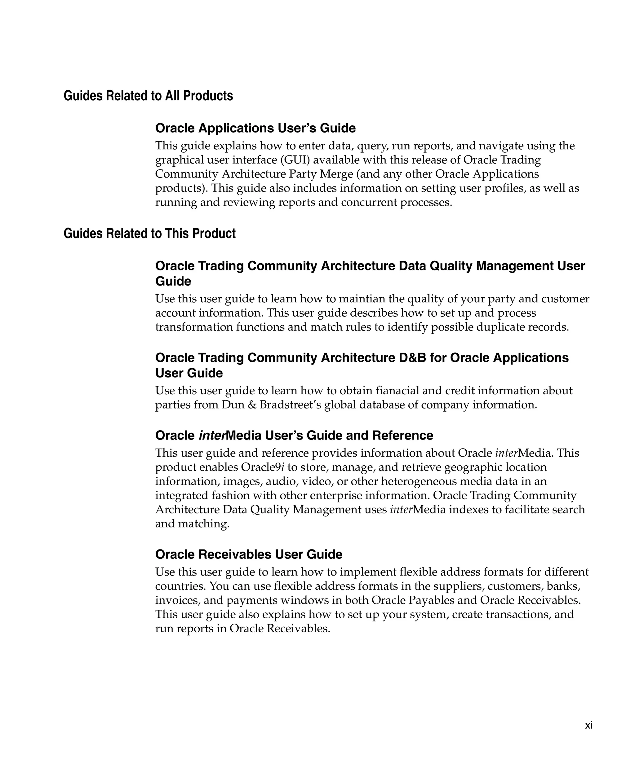 Guides Related to All Products

                Oracle Applications User’s Guide
                This guide explains how to enter data, query, run reports, and navigate using the
                graphical user interface (GUI) available with this release of Oracle Trading
                Community Architecture Party Merge (and any other Oracle Applications
                products). This guide also includes information on setting user profiles, as well as
                running and reviewing reports and concurrent processes.

Guides Related to This Product

                Oracle Trading Community Architecture Data Quality Management User
                Guide
                Use this user guide to learn how to maintian the quality of your party and customer
                account information. This user guide describes how to set up and process
                transformation functions and match rules to identify possible duplicate records.

                Oracle Trading Community Architecture D&B for Oracle Applications
                User Guide
                Use this user guide to learn how to obtain fianacial and credit information about
                parties from Dun & Bradstreet’s global database of company information.

                Oracle interMedia User’s Guide and Reference
                This user guide and reference provides information about Oracle interMedia. This
                product enables Oracle9i to store, manage, and retrieve geographic location
                information, images, audio, video, or other heterogeneous media data in an
                integrated fashion with other enterprise information. Oracle Trading Community
                Architecture Data Quality Management uses interMedia indexes to facilitate search
                and matching.

                Oracle Receivables User Guide
                Use this user guide to learn how to implement flexible address formats for different
                countries. You can use flexible address formats in the suppliers, customers, banks,
                invoices, and payments windows in both Oracle Payables and Oracle Receivables.
                This user guide also explains how to set up your system, create transactions, and
                run reports in Oracle Receivables.




                                                                                                       xi
 