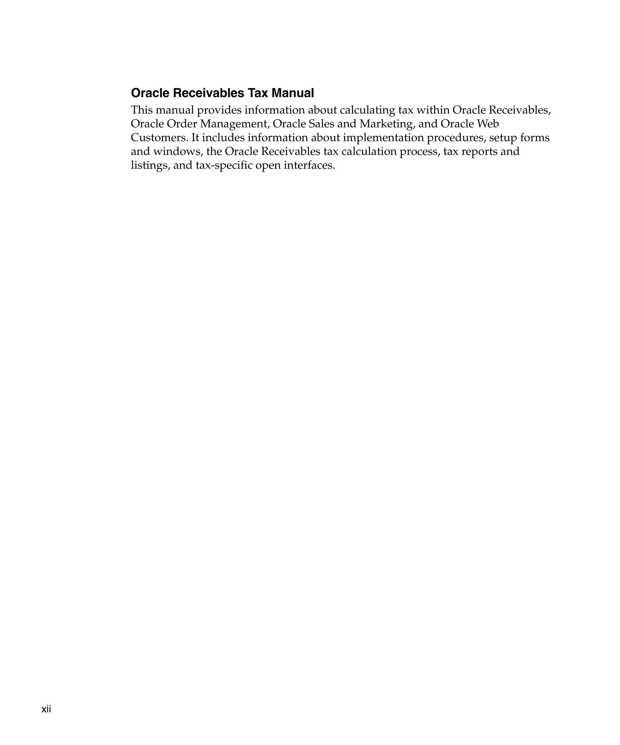 Oracle Receivables Tax Manual
      This manual provides information about calculating tax within Oracle Receivables,
      Oracle Order Management, Oracle Sales and Marketing, and Oracle Web
      Customers. It includes information about implementation procedures, setup forms
      and windows, the Oracle Receivables tax calculation process, tax reports and
      listings, and tax-specific open interfaces.




xii
 