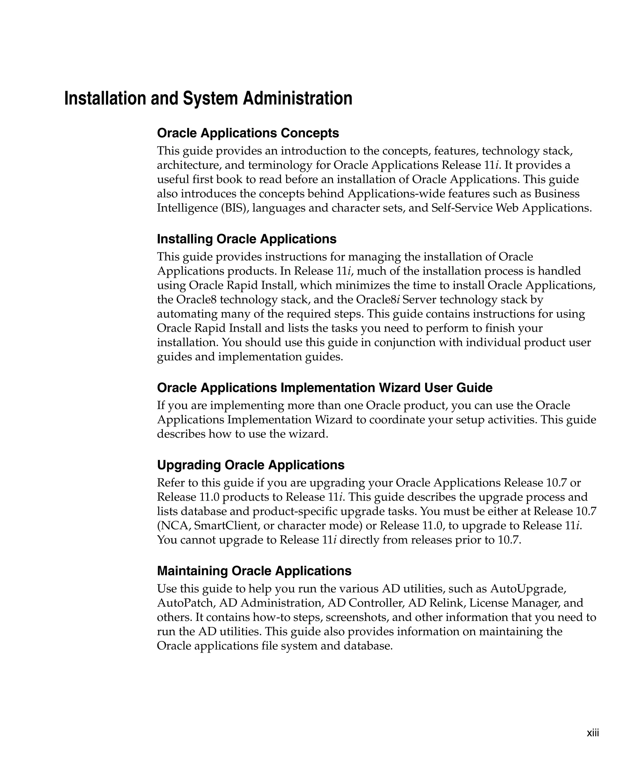 Installation and System Administration
            Oracle Applications Concepts
            This guide provides an introduction to the concepts, features, technology stack,
            architecture, and terminology for Oracle Applications Release 11i. It provides a
            useful first book to read before an installation of Oracle Applications. This guide
            also introduces the concepts behind Applications-wide features such as Business
            Intelligence (BIS), languages and character sets, and Self-Service Web Applications.

            Installing Oracle Applications
            This guide provides instructions for managing the installation of Oracle
            Applications products. In Release 11i, much of the installation process is handled
            using Oracle Rapid Install, which minimizes the time to install Oracle Applications,
            the Oracle8 technology stack, and the Oracle8i Server technology stack by
            automating many of the required steps. This guide contains instructions for using
            Oracle Rapid Install and lists the tasks you need to perform to finish your
            installation. You should use this guide in conjunction with individual product user
            guides and implementation guides.

            Oracle Applications Implementation Wizard User Guide
            If you are implementing more than one Oracle product, you can use the Oracle
            Applications Implementation Wizard to coordinate your setup activities. This guide
            describes how to use the wizard.

            Upgrading Oracle Applications
            Refer to this guide if you are upgrading your Oracle Applications Release 10.7 or
            Release 11.0 products to Release 11i. This guide describes the upgrade process and
            lists database and product-specific upgrade tasks. You must be either at Release 10.7
            (NCA, SmartClient, or character mode) or Release 11.0, to upgrade to Release 11i.
            You cannot upgrade to Release 11i directly from releases prior to 10.7.

            Maintaining Oracle Applications
            Use this guide to help you run the various AD utilities, such as AutoUpgrade,
            AutoPatch, AD Administration, AD Controller, AD Relink, License Manager, and
            others. It contains how-to steps, screenshots, and other information that you need to
            run the AD utilities. This guide also provides information on maintaining the
            Oracle applications file system and database.




                                                                                               xiii
 