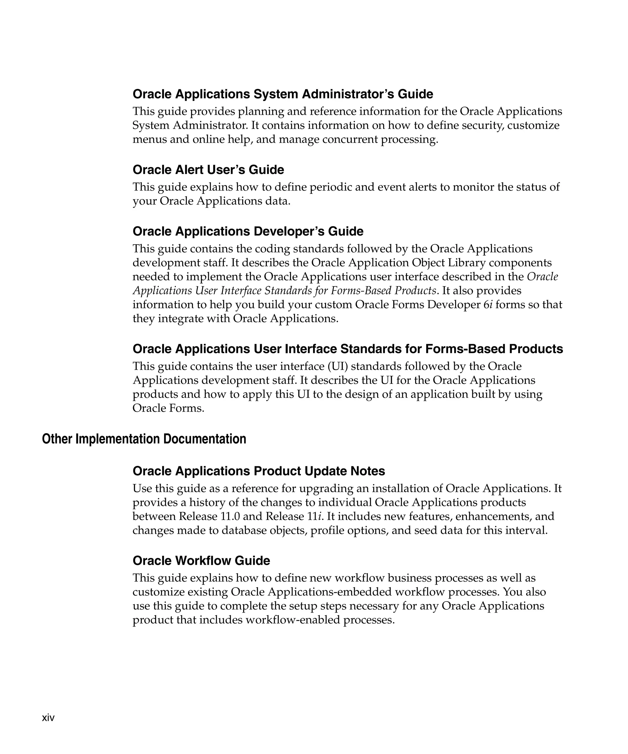 Oracle Applications System Administrator’s Guide
               This guide provides planning and reference information for the Oracle Applications
               System Administrator. It contains information on how to define security, customize
               menus and online help, and manage concurrent processing.

               Oracle Alert User’s Guide
               This guide explains how to define periodic and event alerts to monitor the status of
               your Oracle Applications data.

               Oracle Applications Developer’s Guide
               This guide contains the coding standards followed by the Oracle Applications
               development staff. It describes the Oracle Application Object Library components
               needed to implement the Oracle Applications user interface described in the Oracle
               Applications User Interface Standards for Forms-Based Products. It also provides
               information to help you build your custom Oracle Forms Developer 6i forms so that
               they integrate with Oracle Applications.

               Oracle Applications User Interface Standards for Forms-Based Products
               This guide contains the user interface (UI) standards followed by the Oracle
               Applications development staff. It describes the UI for the Oracle Applications
               products and how to apply this UI to the design of an application built by using
               Oracle Forms.

Other Implementation Documentation

               Oracle Applications Product Update Notes
               Use this guide as a reference for upgrading an installation of Oracle Applications. It
               provides a history of the changes to individual Oracle Applications products
               between Release 11.0 and Release 11i. It includes new features, enhancements, and
               changes made to database objects, profile options, and seed data for this interval.

               Oracle Workflow Guide
               This guide explains how to define new workflow business processes as well as
               customize existing Oracle Applications-embedded workflow processes. You also
               use this guide to complete the setup steps necessary for any Oracle Applications
               product that includes workflow-enabled processes.




xiv
 