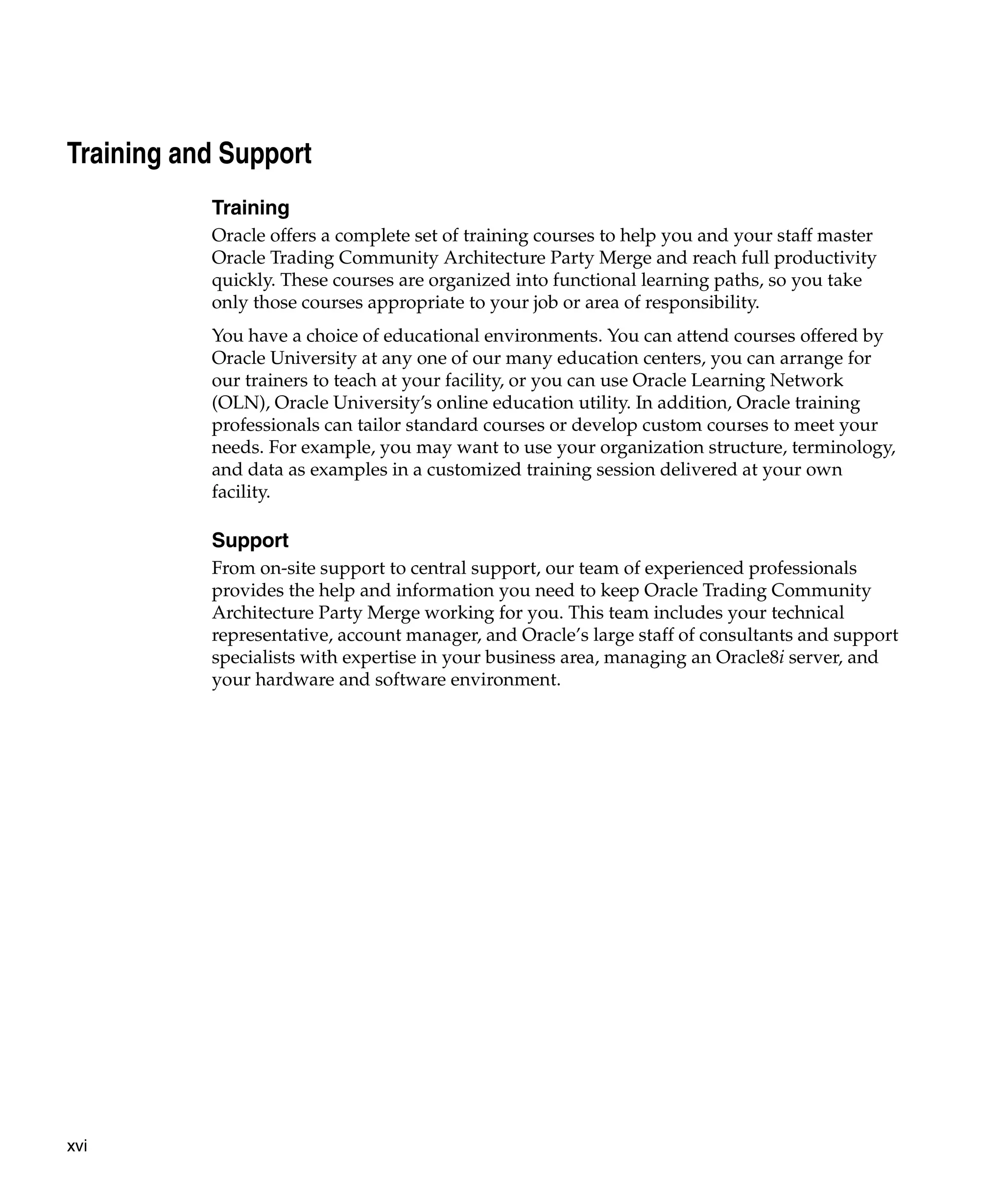 Training and Support
           Training
           Oracle offers a complete set of training courses to help you and your staff master
           Oracle Trading Community Architecture Party Merge and reach full productivity
           quickly. These courses are organized into functional learning paths, so you take
           only those courses appropriate to your job or area of responsibility.
           You have a choice of educational environments. You can attend courses offered by
           Oracle University at any one of our many education centers, you can arrange for
           our trainers to teach at your facility, or you can use Oracle Learning Network
           (OLN), Oracle University’s online education utility. In addition, Oracle training
           professionals can tailor standard courses or develop custom courses to meet your
           needs. For example, you may want to use your organization structure, terminology,
           and data as examples in a customized training session delivered at your own
           facility.

           Support
           From on-site support to central support, our team of experienced professionals
           provides the help and information you need to keep Oracle Trading Community
           Architecture Party Merge working for you. This team includes your technical
           representative, account manager, and Oracle’s large staff of consultants and support
           specialists with expertise in your business area, managing an Oracle8i server, and
           your hardware and software environment.




xvi
 