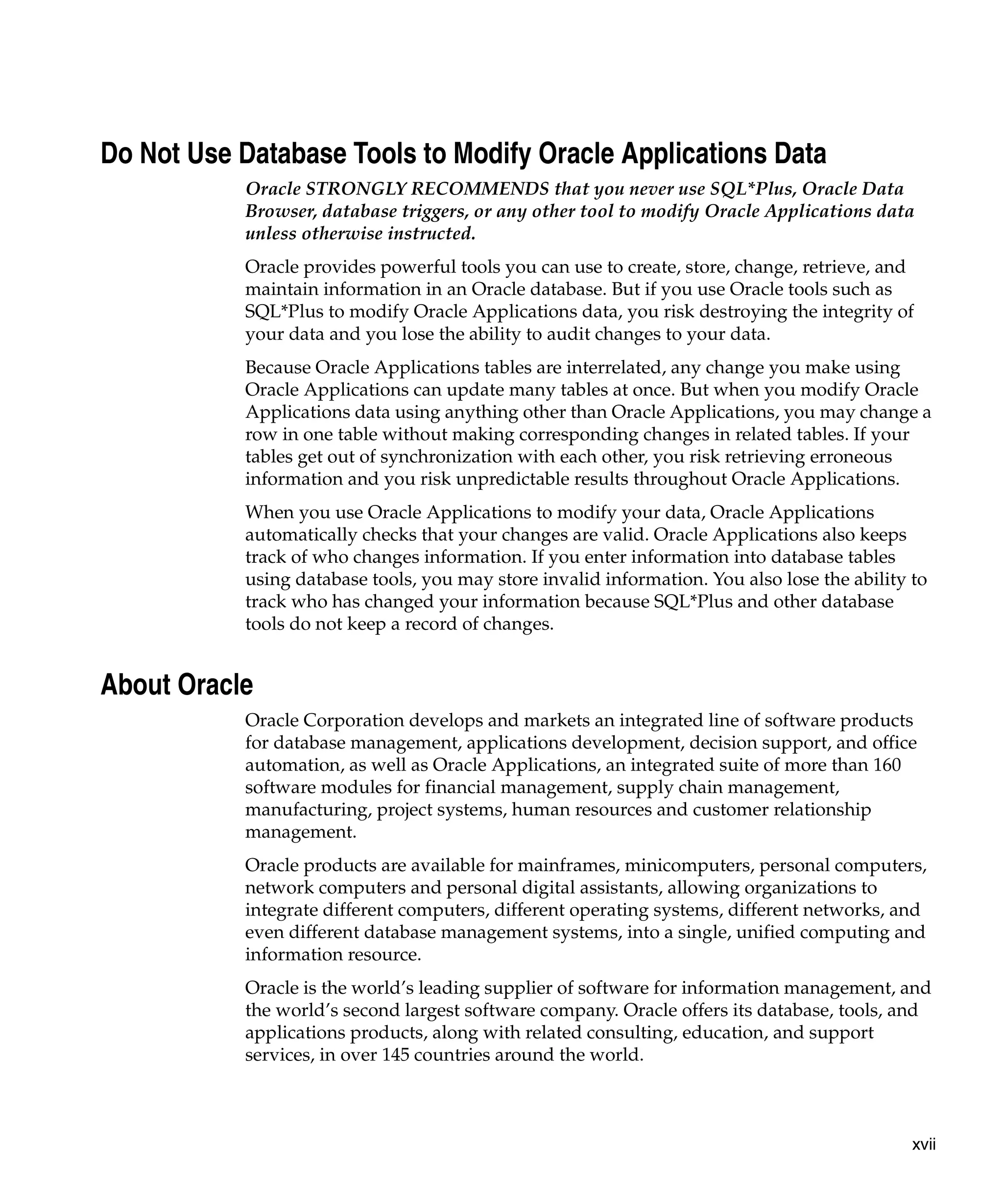 Do Not Use Database Tools to Modify Oracle Applications Data
           Oracle STRONGLY RECOMMENDS that you never use SQL*Plus, Oracle Data
           Browser, database triggers, or any other tool to modify Oracle Applications data
           unless otherwise instructed.
           Oracle provides powerful tools you can use to create, store, change, retrieve, and
           maintain information in an Oracle database. But if you use Oracle tools such as
           SQL*Plus to modify Oracle Applications data, you risk destroying the integrity of
           your data and you lose the ability to audit changes to your data.
           Because Oracle Applications tables are interrelated, any change you make using
           Oracle Applications can update many tables at once. But when you modify Oracle
           Applications data using anything other than Oracle Applications, you may change a
           row in one table without making corresponding changes in related tables. If your
           tables get out of synchronization with each other, you risk retrieving erroneous
           information and you risk unpredictable results throughout Oracle Applications.
           When you use Oracle Applications to modify your data, Oracle Applications
           automatically checks that your changes are valid. Oracle Applications also keeps
           track of who changes information. If you enter information into database tables
           using database tools, you may store invalid information. You also lose the ability to
           track who has changed your information because SQL*Plus and other database
           tools do not keep a record of changes.


About Oracle
           Oracle Corporation develops and markets an integrated line of software products
           for database management, applications development, decision support, and office
           automation, as well as Oracle Applications, an integrated suite of more than 160
           software modules for financial management, supply chain management,
           manufacturing, project systems, human resources and customer relationship
           management.
           Oracle products are available for mainframes, minicomputers, personal computers,
           network computers and personal digital assistants, allowing organizations to
           integrate different computers, different operating systems, different networks, and
           even different database management systems, into a single, unified computing and
           information resource.
           Oracle is the world’s leading supplier of software for information management, and
           the world’s second largest software company. Oracle offers its database, tools, and
           applications products, along with related consulting, education, and support
           services, in over 145 countries around the world.



                                                                                              xvii
 