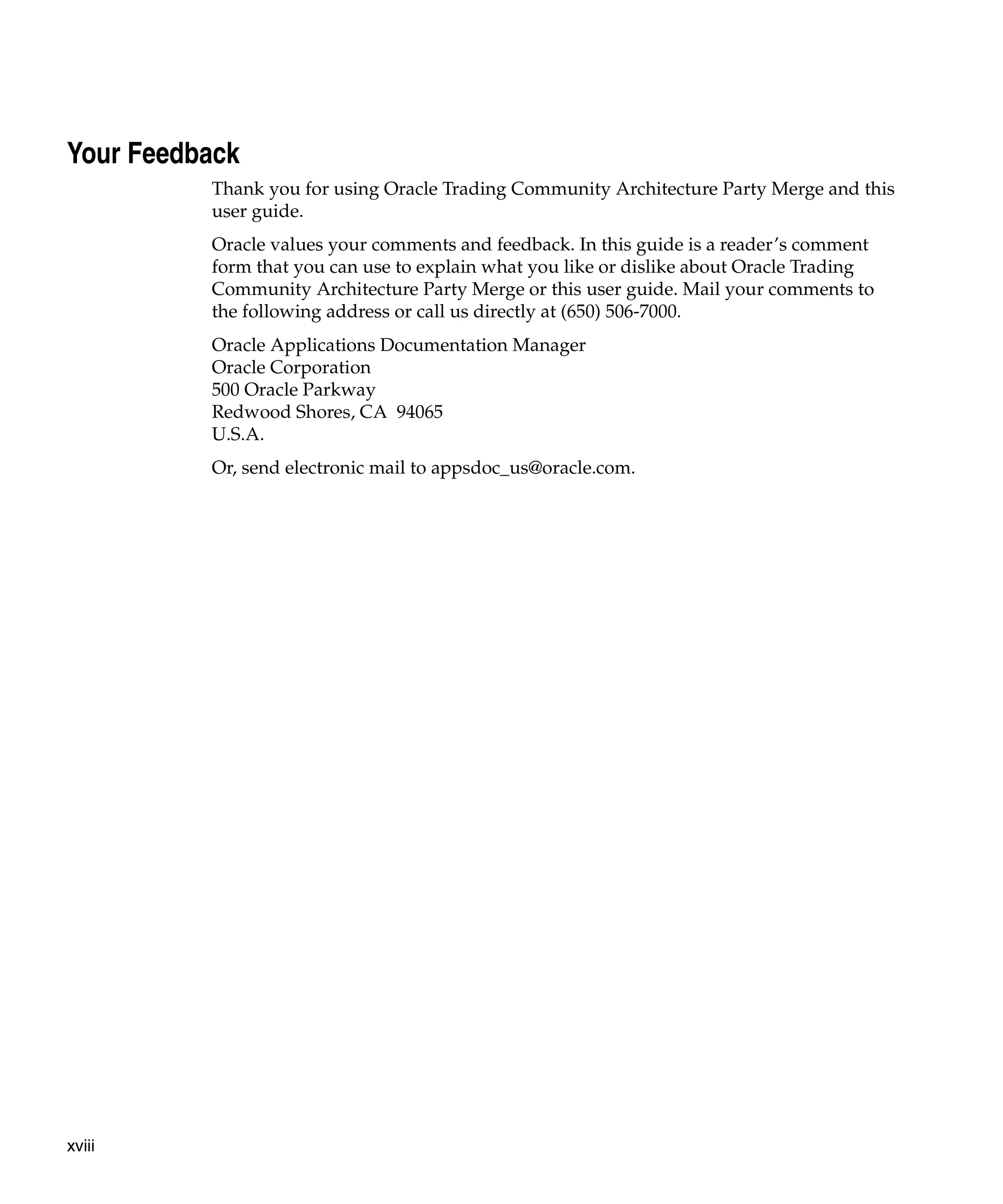 Your Feedback
          Thank you for using Oracle Trading Community Architecture Party Merge and this
          user guide.
          Oracle values your comments and feedback. In this guide is a reader’s comment
          form that you can use to explain what you like or dislike about Oracle Trading
          Community Architecture Party Merge or this user guide. Mail your comments to
          the following address or call us directly at (650) 506-7000.
          Oracle Applications Documentation Manager
          Oracle Corporation
          500 Oracle Parkway
          Redwood Shores, CA 94065
          U.S.A.
          Or, send electronic mail to appsdoc_us@oracle.com.




xviii
 