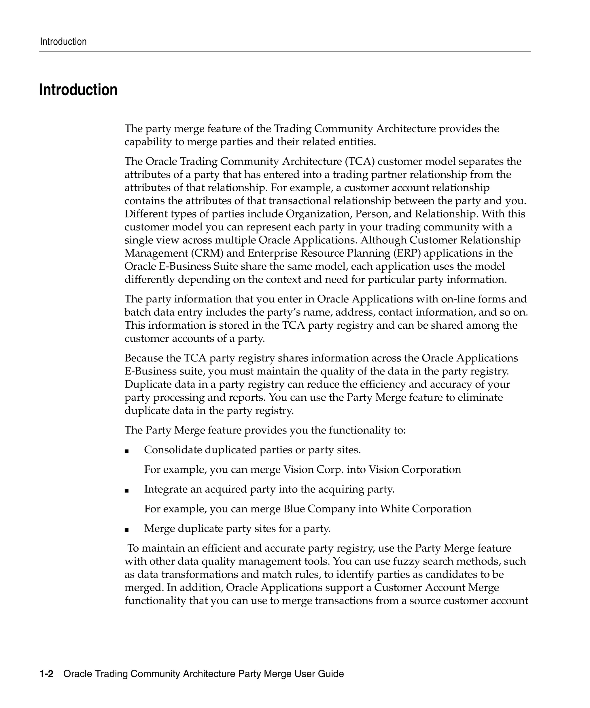 Introduction



Introduction

                   The party merge feature of the Trading Community Architecture provides the
                   capability to merge parties and their related entities.
                   The Oracle Trading Community Architecture (TCA) customer model separates the
                   attributes of a party that has entered into a trading partner relationship from the
                   attributes of that relationship. For example, a customer account relationship
                   contains the attributes of that transactional relationship between the party and you.
                   Different types of parties include Organization, Person, and Relationship. With this
                   customer model you can represent each party in your trading community with a
                   single view across multiple Oracle Applications. Although Customer Relationship
                   Management (CRM) and Enterprise Resource Planning (ERP) applications in the
                   Oracle E-Business Suite share the same model, each application uses the model
                   differently depending on the context and need for particular party information.
                   The party information that you enter in Oracle Applications with on-line forms and
                   batch data entry includes the party’s name, address, contact information, and so on.
                   This information is stored in the TCA party registry and can be shared among the
                   customer accounts of a party.
                   Because the TCA party registry shares information across the Oracle Applications
                   E-Business suite, you must maintain the quality of the data in the party registry.
                   Duplicate data in a party registry can reduce the efficiency and accuracy of your
                   party processing and reports. You can use the Party Merge feature to eliminate
                   duplicate data in the party registry.
                   The Party Merge feature provides you the functionality to:
                   ■   Consolidate duplicated parties or party sites.
                       For example, you can merge Vision Corp. into Vision Corporation
                   ■   Integrate an acquired party into the acquiring party.
                       For example, you can merge Blue Company into White Corporation
                   ■   Merge duplicate party sites for a party.
                    To maintain an efficient and accurate party registry, use the Party Merge feature
                   with other data quality management tools. You can use fuzzy search methods, such
                   as data transformations and match rules, to identify parties as candidates to be
                   merged. In addition, Oracle Applications support a Customer Account Merge
                   functionality that you can use to merge transactions from a source customer account




1-2   Oracle Trading Community Architecture Party Merge User Guide
 