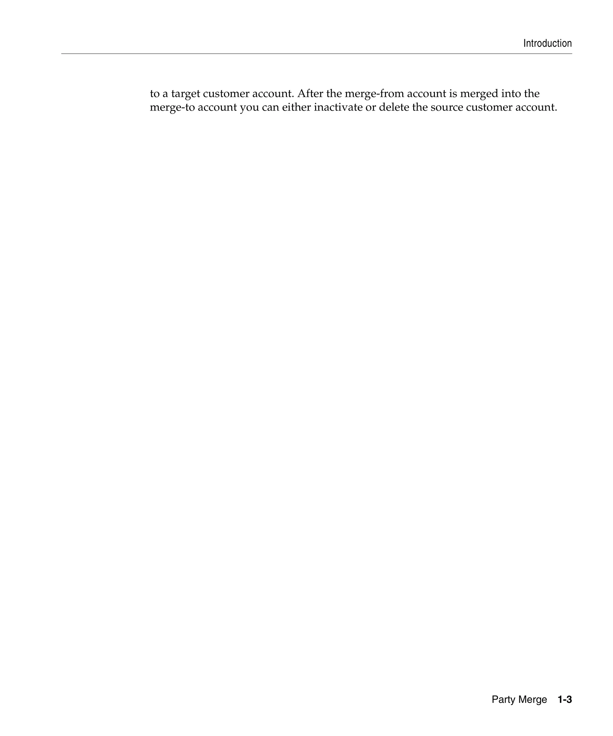 Introduction



to a target customer account. After the merge-from account is merged into the
merge-to account you can either inactivate or delete the source customer account.




                                                                   Party Merge      1-3
 
