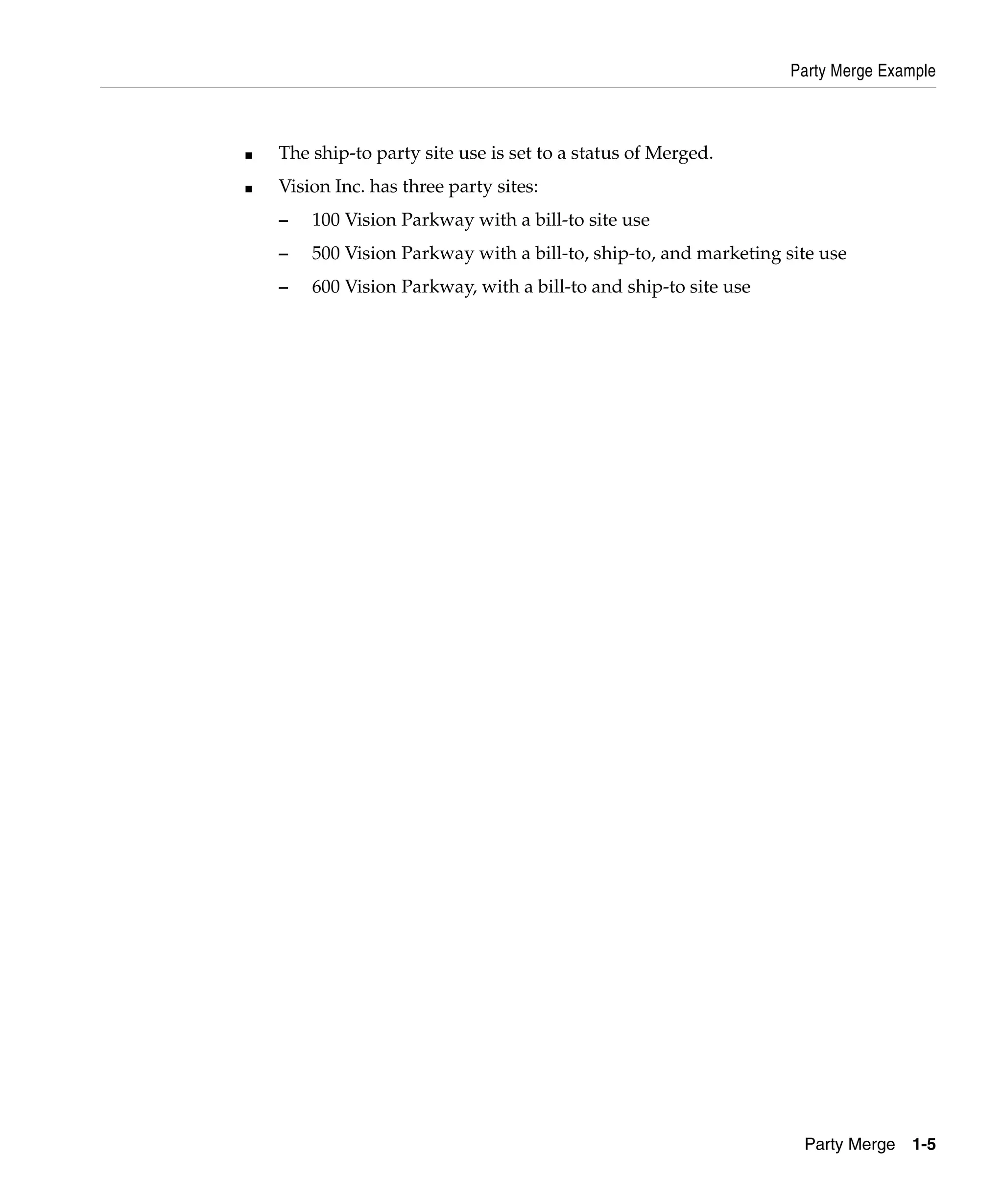 Party Merge Example



■   The ship-to party site use is set to a status of Merged.
■   Vision Inc. has three party sites:
    –   100 Vision Parkway with a bill-to site use
    –   500 Vision Parkway with a bill-to, ship-to, and marketing site use
    –   600 Vision Parkway, with a bill-to and ship-to site use




                                                                    Party Merge   1-5
 