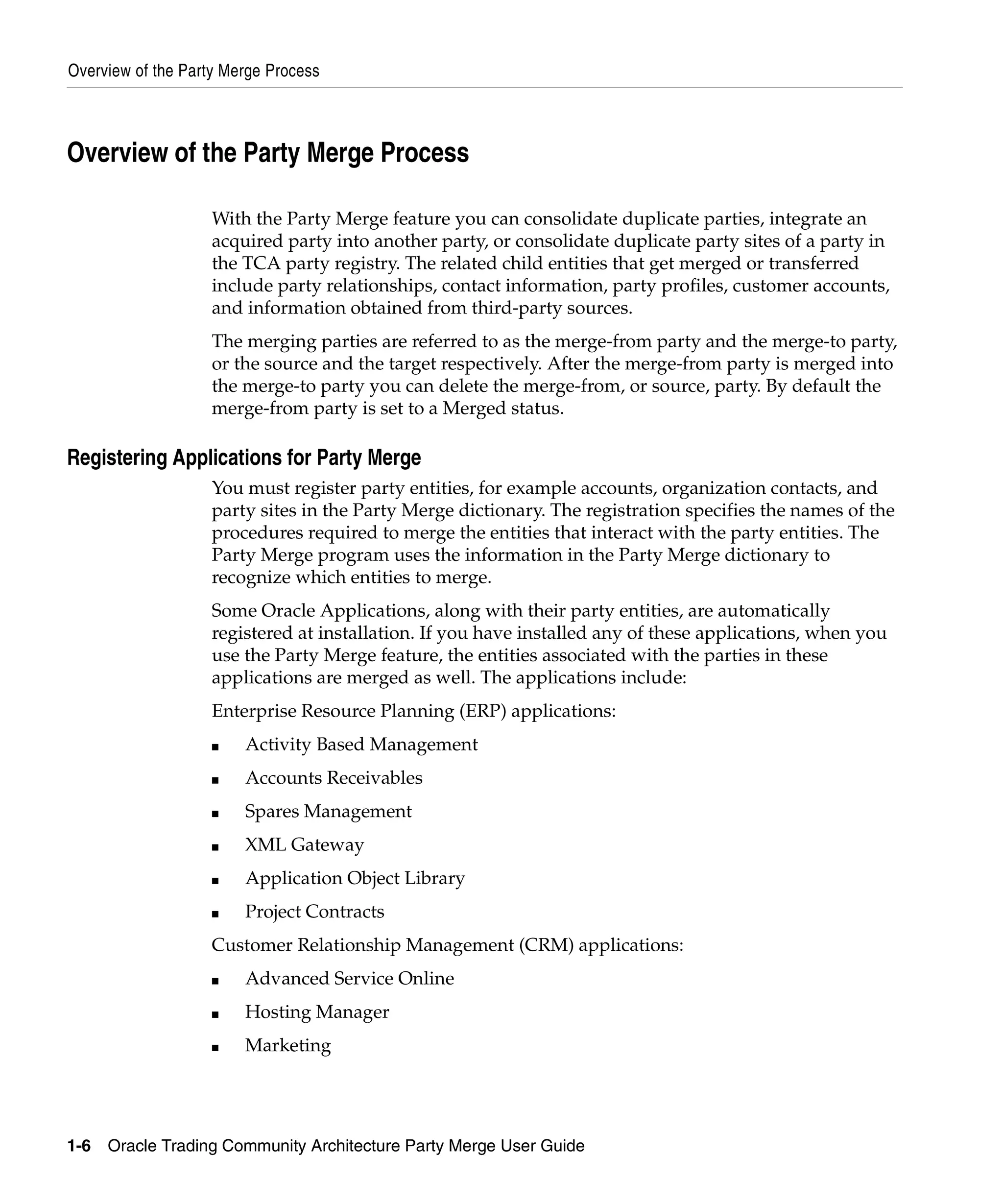 Overview of the Party Merge Process



Overview of the Party Merge Process

                    With the Party Merge feature you can consolidate duplicate parties, integrate an
                    acquired party into another party, or consolidate duplicate party sites of a party in
                    the TCA party registry. The related child entities that get merged or transferred
                    include party relationships, contact information, party profiles, customer accounts,
                    and information obtained from third-party sources.
                    The merging parties are referred to as the merge-from party and the merge-to party,
                    or the source and the target respectively. After the merge-from party is merged into
                    the merge-to party you can delete the merge-from, or source, party. By default the
                    merge-from party is set to a Merged status.

Registering Applications for Party Merge
                    You must register party entities, for example accounts, organization contacts, and
                    party sites in the Party Merge dictionary. The registration specifies the names of the
                    procedures required to merge the entities that interact with the party entities. The
                    Party Merge program uses the information in the Party Merge dictionary to
                    recognize which entities to merge.
                    Some Oracle Applications, along with their party entities, are automatically
                    registered at installation. If you have installed any of these applications, when you
                    use the Party Merge feature, the entities associated with the parties in these
                    applications are merged as well. The applications include:
                    Enterprise Resource Planning (ERP) applications:
                    ■   Activity Based Management
                    ■   Accounts Receivables
                    ■   Spares Management
                    ■   XML Gateway
                    ■   Application Object Library
                    ■   Project Contracts
                    Customer Relationship Management (CRM) applications:
                    ■   Advanced Service Online
                    ■   Hosting Manager
                    ■   Marketing




1-6   Oracle Trading Community Architecture Party Merge User Guide
 