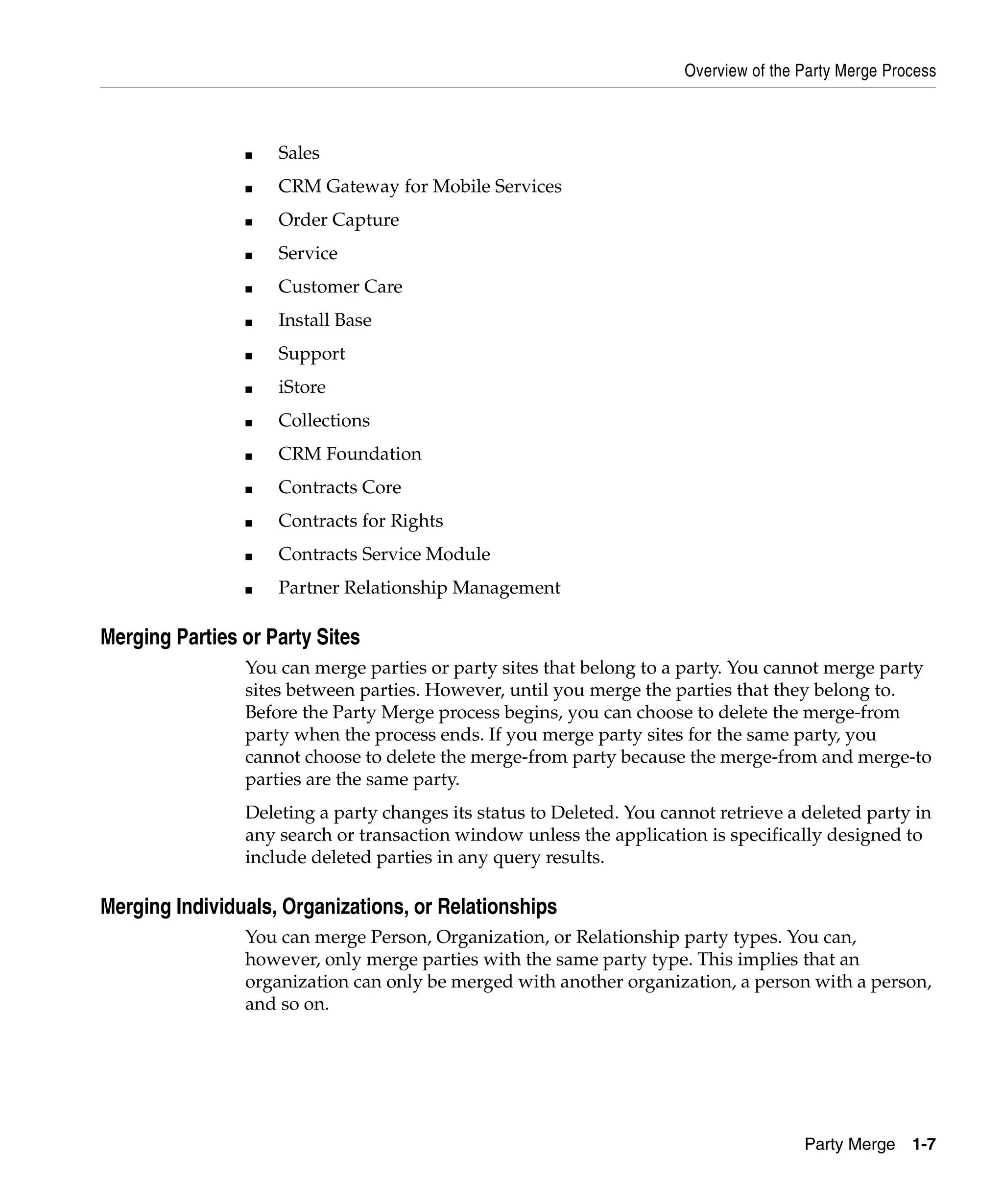 Overview of the Party Merge Process



                ■   Sales
                ■   CRM Gateway for Mobile Services
                ■   Order Capture
                ■   Service
                ■   Customer Care
                ■   Install Base
                ■   Support
                ■   iStore
                ■   Collections
                ■   CRM Foundation
                ■   Contracts Core
                ■   Contracts for Rights
                ■   Contracts Service Module
                ■   Partner Relationship Management

Merging Parties or Party Sites
                You can merge parties or party sites that belong to a party. You cannot merge party
                sites between parties. However, until you merge the parties that they belong to.
                Before the Party Merge process begins, you can choose to delete the merge-from
                party when the process ends. If you merge party sites for the same party, you
                cannot choose to delete the merge-from party because the merge-from and merge-to
                parties are the same party.
                Deleting a party changes its status to Deleted. You cannot retrieve a deleted party in
                any search or transaction window unless the application is specifically designed to
                include deleted parties in any query results.

Merging Individuals, Organizations, or Relationships
                You can merge Person, Organization, or Relationship party types. You can,
                however, only merge parties with the same party type. This implies that an
                organization can only be merged with another organization, a person with a person,
                and so on.




                                                                                       Party Merge    1-7
 