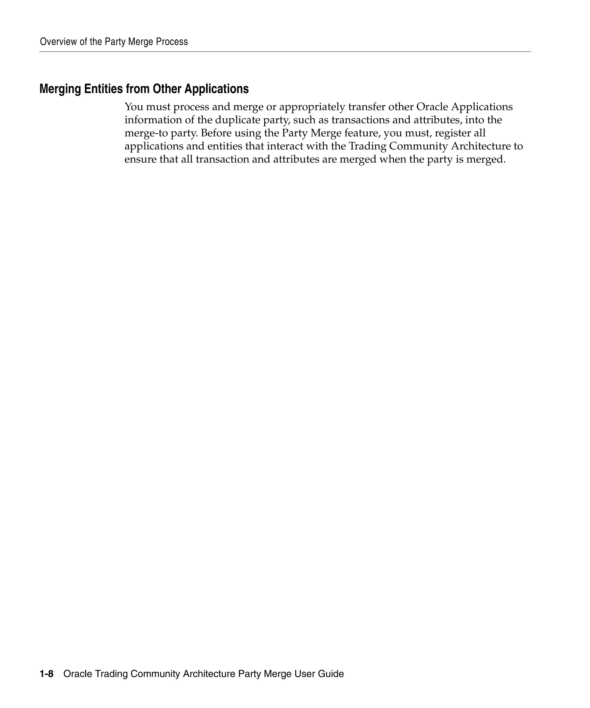 Overview of the Party Merge Process



Merging Entities from Other Applications
                    You must process and merge or appropriately transfer other Oracle Applications
                    information of the duplicate party, such as transactions and attributes, into the
                    merge-to party. Before using the Party Merge feature, you must, register all
                    applications and entities that interact with the Trading Community Architecture to
                    ensure that all transaction and attributes are merged when the party is merged.




1-8   Oracle Trading Community Architecture Party Merge User Guide
 