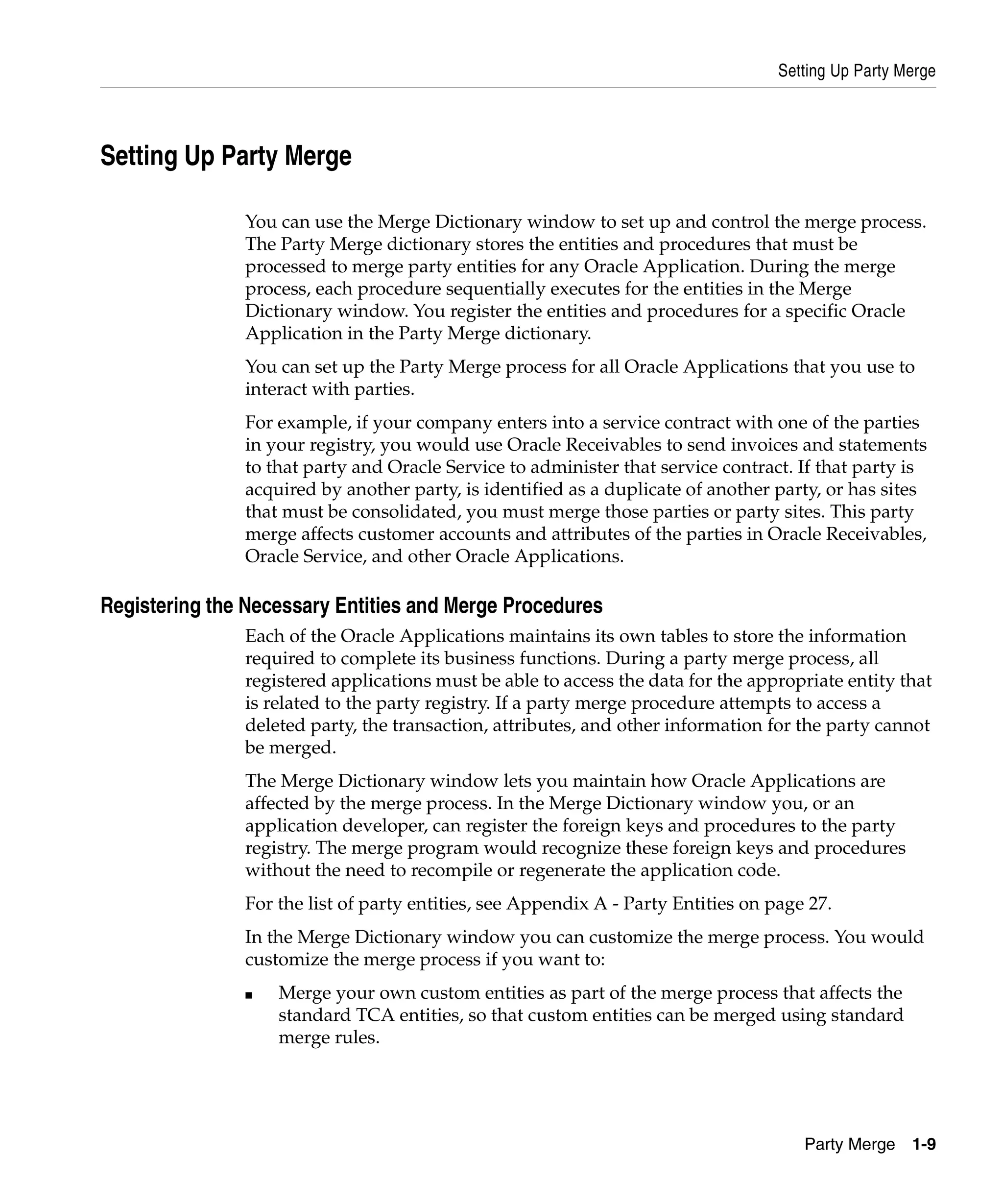 Setting Up Party Merge




Setting Up Party Merge

               You can use the Merge Dictionary window to set up and control the merge process.
               The Party Merge dictionary stores the entities and procedures that must be
               processed to merge party entities for any Oracle Application. During the merge
               process, each procedure sequentially executes for the entities in the Merge
               Dictionary window. You register the entities and procedures for a specific Oracle
               Application in the Party Merge dictionary.
               You can set up the Party Merge process for all Oracle Applications that you use to
               interact with parties.
               For example, if your company enters into a service contract with one of the parties
               in your registry, you would use Oracle Receivables to send invoices and statements
               to that party and Oracle Service to administer that service contract. If that party is
               acquired by another party, is identified as a duplicate of another party, or has sites
               that must be consolidated, you must merge those parties or party sites. This party
               merge affects customer accounts and attributes of the parties in Oracle Receivables,
               Oracle Service, and other Oracle Applications.

Registering the Necessary Entities and Merge Procedures
               Each of the Oracle Applications maintains its own tables to store the information
               required to complete its business functions. During a party merge process, all
               registered applications must be able to access the data for the appropriate entity that
               is related to the party registry. If a party merge procedure attempts to access a
               deleted party, the transaction, attributes, and other information for the party cannot
               be merged.
               The Merge Dictionary window lets you maintain how Oracle Applications are
               affected by the merge process. In the Merge Dictionary window you, or an
               application developer, can register the foreign keys and procedures to the party
               registry. The merge program would recognize these foreign keys and procedures
               without the need to recompile or regenerate the application code.
               For the list of party entities, see Appendix A - Party Entities on page 27.
               In the Merge Dictionary window you can customize the merge process. You would
               customize the merge process if you want to:
               ■   Merge your own custom entities as part of the merge process that affects the
                   standard TCA entities, so that custom entities can be merged using standard
                   merge rules.




                                                                                      Party Merge    1-9
 