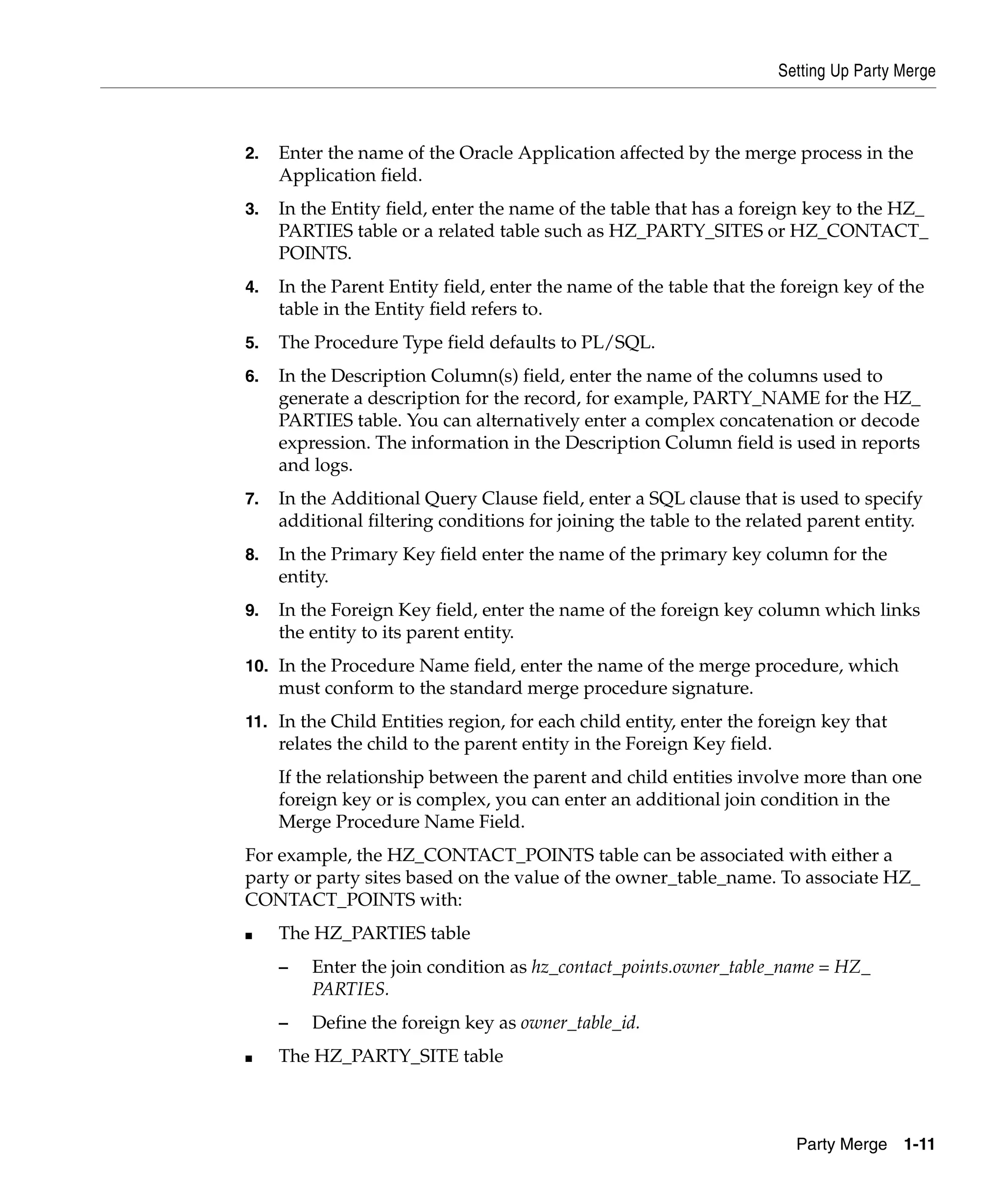 Setting Up Party Merge



2.   Enter the name of the Oracle Application affected by the merge process in the
     Application field.
3.   In the Entity field, enter the name of the table that has a foreign key to the HZ_
     PARTIES table or a related table such as HZ_PARTY_SITES or HZ_CONTACT_
     POINTS.
4.   In the Parent Entity field, enter the name of the table that the foreign key of the
     table in the Entity field refers to.
5.   The Procedure Type field defaults to PL/SQL.
6.   In the Description Column(s) field, enter the name of the columns used to
     generate a description for the record, for example, PARTY_NAME for the HZ_
     PARTIES table. You can alternatively enter a complex concatenation or decode
     expression. The information in the Description Column field is used in reports
     and logs.
7.   In the Additional Query Clause field, enter a SQL clause that is used to specify
     additional filtering conditions for joining the table to the related parent entity.
8.   In the Primary Key field enter the name of the primary key column for the
     entity.
9.   In the Foreign Key field, enter the name of the foreign key column which links
     the entity to its parent entity.
10. In the Procedure Name field, enter the name of the merge procedure, which
     must conform to the standard merge procedure signature.
11. In the Child Entities region, for each child entity, enter the foreign key that
     relates the child to the parent entity in the Foreign Key field.
     If the relationship between the parent and child entities involve more than one
     foreign key or is complex, you can enter an additional join condition in the
     Merge Procedure Name Field.
For example, the HZ_CONTACT_POINTS table can be associated with either a
party or party sites based on the value of the owner_table_name. To associate HZ_
CONTACT_POINTS with:
■    The HZ_PARTIES table
     –   Enter the join condition as hz_contact_points.owner_table_name = HZ_
         PARTIES.
     –   Define the foreign key as owner_table_id.
■    The HZ_PARTY_SITE table



                                                                          Party Merge 1-11
 