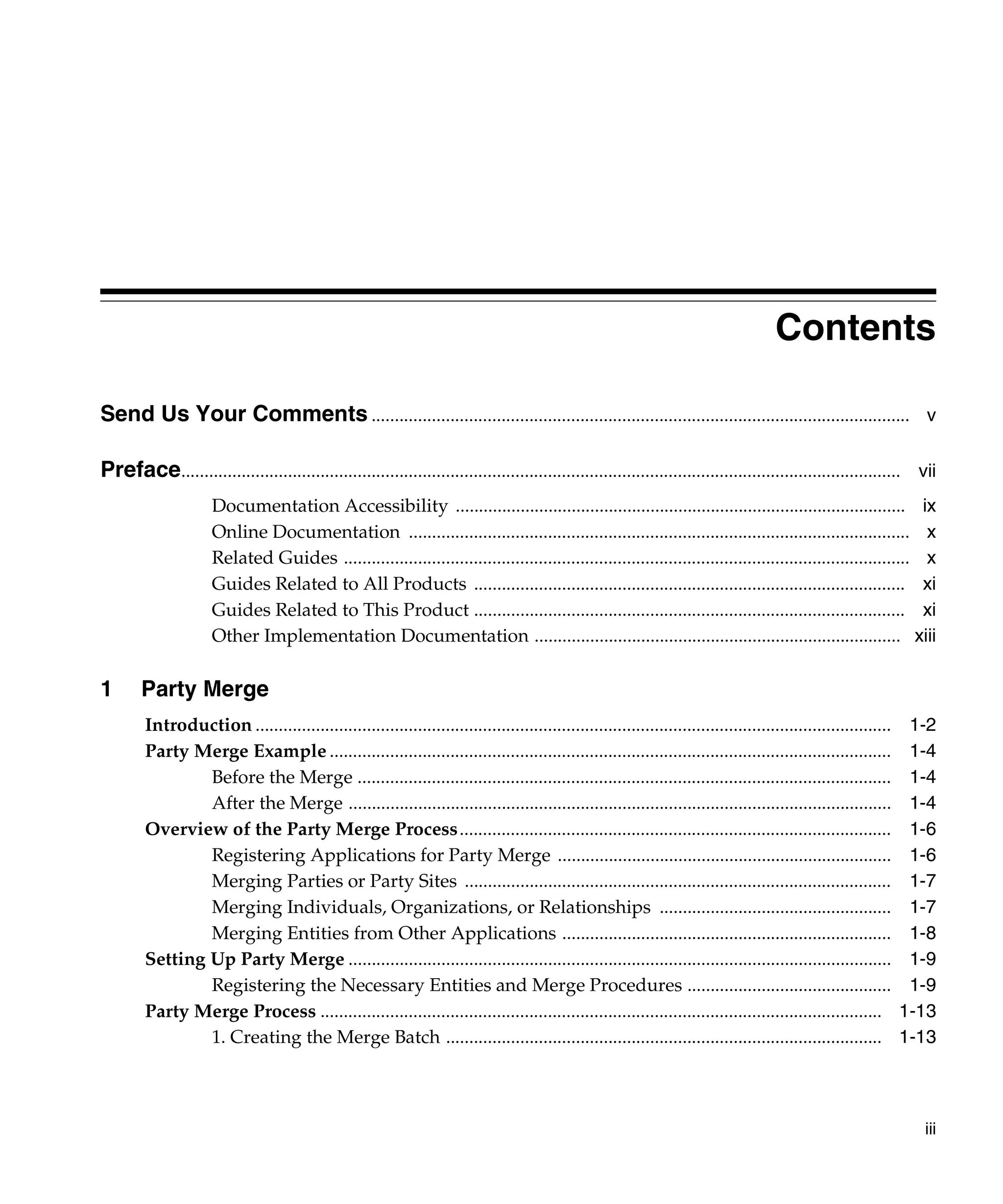 Contents

Send Us Your Comments .................................................................................................................... v

Preface........................................................................................................................................................... vii
                      Documentation Accessibility ................................................................................................. ix
                      Online Documentation ............................................................................................................ x
                      Related Guides .......................................................................................................................... x
                      Guides Related to All Products ............................................................................................. xi
                      Guides Related to This Product ............................................................................................. xi
                      Other Implementation Documentation ............................................................................... xiii

1       Party Merge
        Introduction .........................................................................................................................................    1-2
        Party Merge Example .........................................................................................................................             1-4
                Before the Merge ...................................................................................................................              1-4
                After the Merge .....................................................................................................................             1-4
        Overview of the Party Merge Process.............................................................................................                          1-6
                Registering Applications for Party Merge ........................................................................                                 1-6
                Merging Parties or Party Sites ............................................................................................                       1-7
                Merging Individuals, Organizations, or Relationships ..................................................                                           1-7
                Merging Entities from Other Applications .......................................................................                                  1-8
        Setting Up Party Merge .....................................................................................................................              1-9
                Registering the Necessary Entities and Merge Procedures ............................................                                              1-9
        Party Merge Process .........................................................................................................................            1-13
                1. Creating the Merge Batch ..............................................................................................                       1-13



                                                                                                                                                                   iii
 