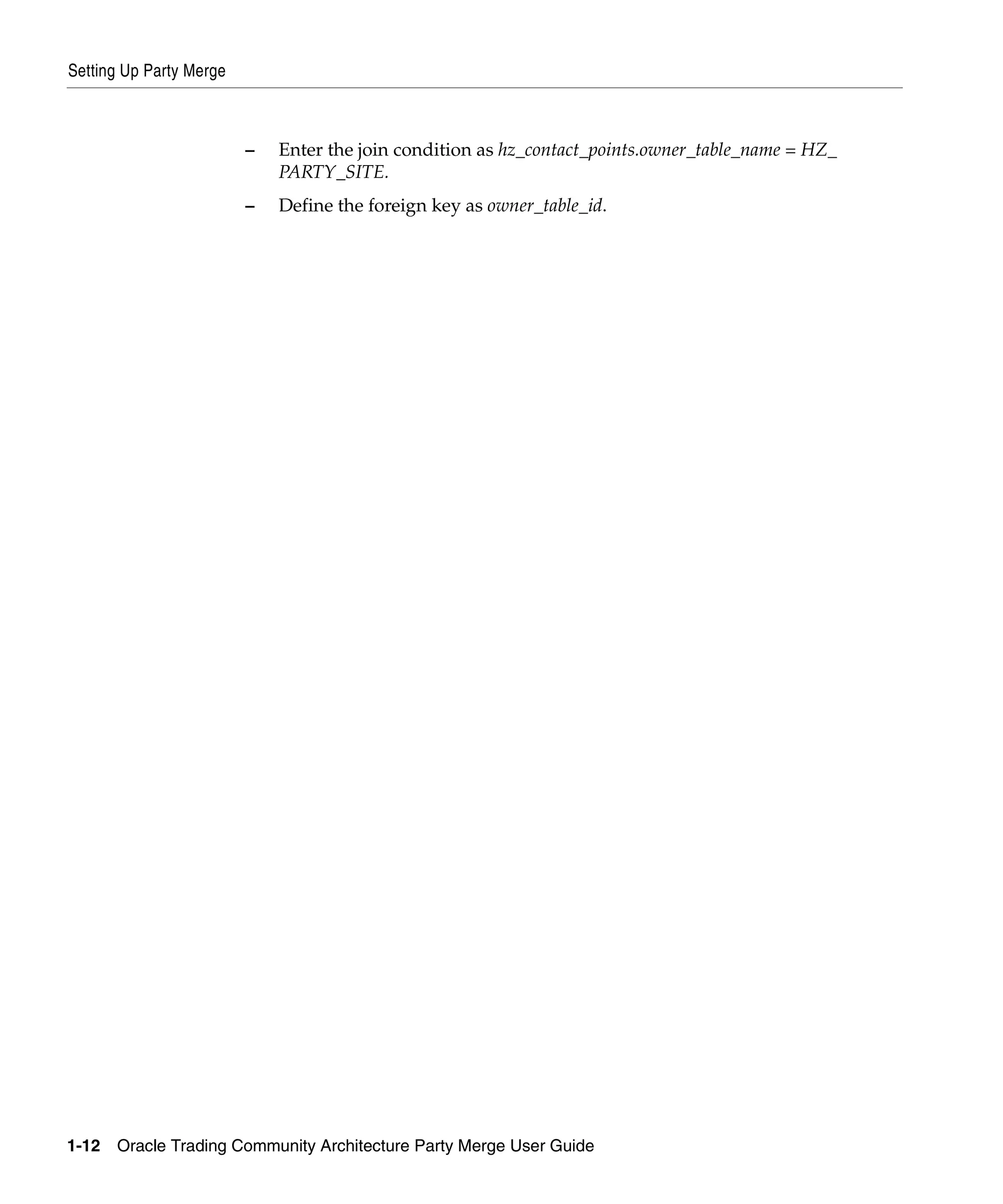 Setting Up Party Merge



                         –   Enter the join condition as hz_contact_points.owner_table_name = HZ_
                             PARTY_SITE.
                         –   Define the foreign key as owner_table_id.




1-12   Oracle Trading Community Architecture Party Merge User Guide
 