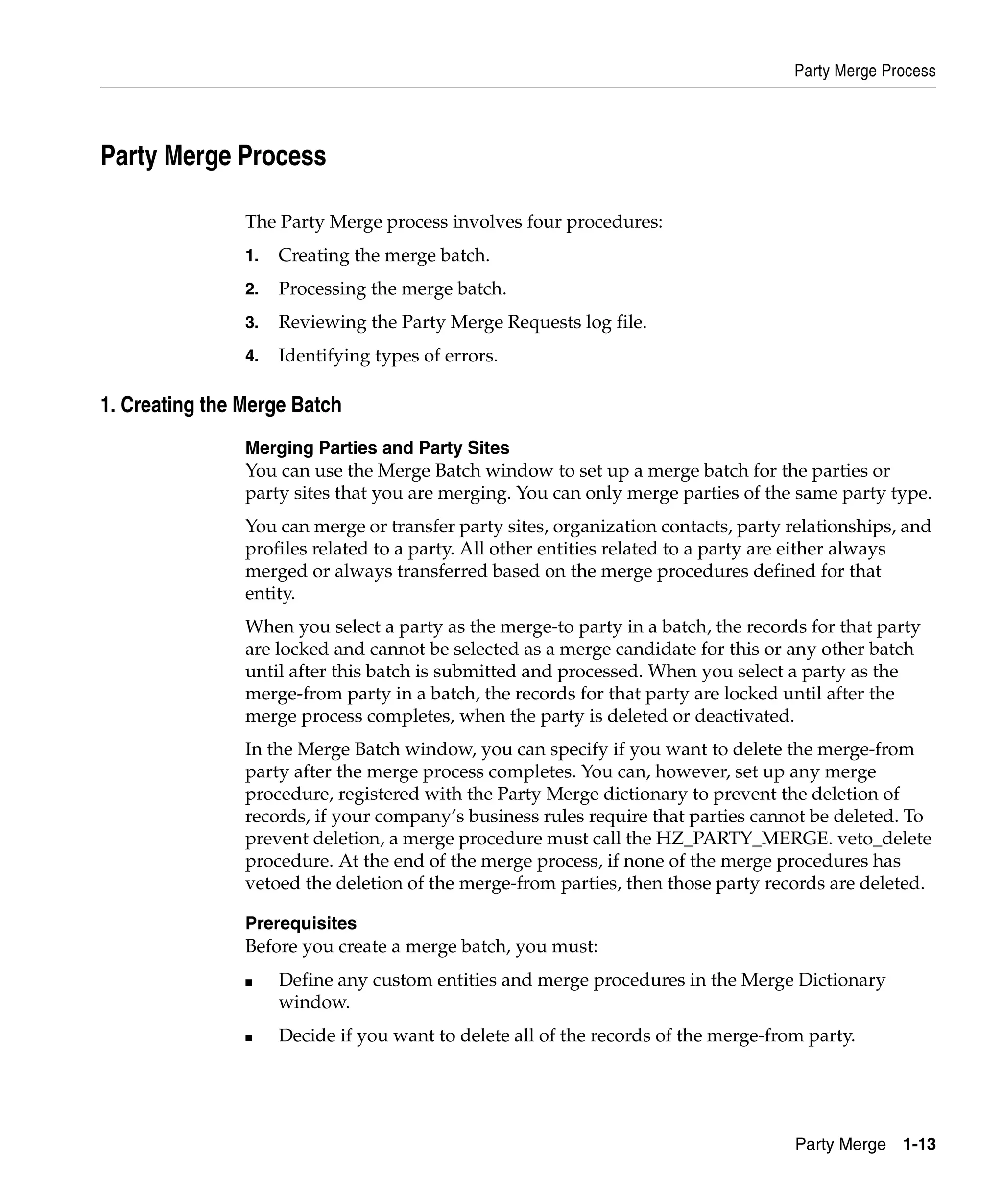 Party Merge Process




Party Merge Process

                The Party Merge process involves four procedures:
                1.   Creating the merge batch.
                2.   Processing the merge batch.
                3.   Reviewing the Party Merge Requests log file.
                4.   Identifying types of errors.

1. Creating the Merge Batch
                Merging Parties and Party Sites
                You can use the Merge Batch window to set up a merge batch for the parties or
                party sites that you are merging. You can only merge parties of the same party type.
                You can merge or transfer party sites, organization contacts, party relationships, and
                profiles related to a party. All other entities related to a party are either always
                merged or always transferred based on the merge procedures defined for that
                entity.
                When you select a party as the merge-to party in a batch, the records for that party
                are locked and cannot be selected as a merge candidate for this or any other batch
                until after this batch is submitted and processed. When you select a party as the
                merge-from party in a batch, the records for that party are locked until after the
                merge process completes, when the party is deleted or deactivated.
                In the Merge Batch window, you can specify if you want to delete the merge-from
                party after the merge process completes. You can, however, set up any merge
                procedure, registered with the Party Merge dictionary to prevent the deletion of
                records, if your company’s business rules require that parties cannot be deleted. To
                prevent deletion, a merge procedure must call the HZ_PARTY_MERGE. veto_delete
                procedure. At the end of the merge process, if none of the merge procedures has
                vetoed the deletion of the merge-from parties, then those party records are deleted.

                Prerequisites
                Before you create a merge batch, you must:
                ■    Define any custom entities and merge procedures in the Merge Dictionary
                     window.
                ■    Decide if you want to delete all of the records of the merge-from party.




                                                                                     Party Merge 1-13
 