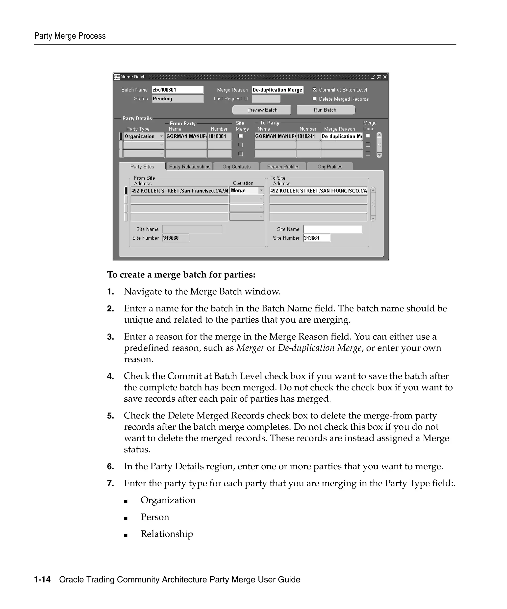 Party Merge Process




                      To create a merge batch for parties:
                      1.   Navigate to the Merge Batch window.
                      2.   Enter a name for the batch in the Batch Name field. The batch name should be
                           unique and related to the parties that you are merging.
                      3.   Enter a reason for the merge in the Merge Reason field. You can either use a
                           predefined reason, such as Merger or De-duplication Merge, or enter your own
                           reason.
                      4.   Check the Commit at Batch Level check box if you want to save the batch after
                           the complete batch has been merged. Do not check the check box if you want to
                           save records after each pair of parties has merged.
                      5.   Check the Delete Merged Records check box to delete the merge-from party
                           records after the batch merge completes. Do not check this box if you do not
                           want to delete the merged records. These records are instead assigned a Merge
                           status.
                      6.   In the Party Details region, enter one or more parties that you want to merge.
                      7.   Enter the party type for each party that you are merging in the Party Type field:.
                           ■   Organization
                           ■   Person
                           ■   Relationship



1-14   Oracle Trading Community Architecture Party Merge User Guide
 
