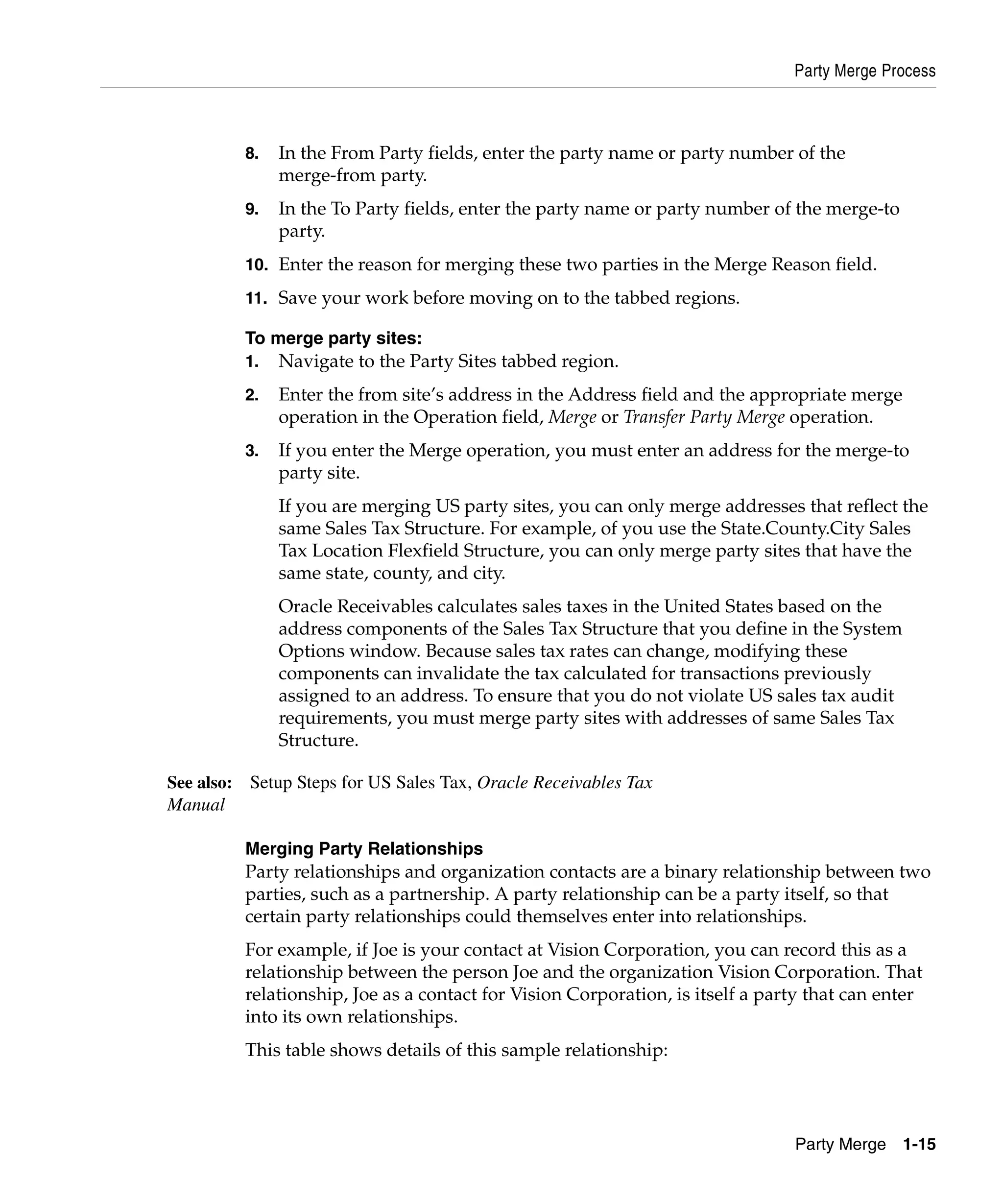 Party Merge Process



         8.   In the From Party fields, enter the party name or party number of the
              merge-from party.
         9.   In the To Party fields, enter the party name or party number of the merge-to
              party.
         10. Enter the reason for merging these two parties in the Merge Reason field.

         11. Save your work before moving on to the tabbed regions.

         To merge party sites:
         1.   Navigate to the Party Sites tabbed region.
         2.   Enter the from site’s address in the Address field and the appropriate merge
              operation in the Operation field, Merge or Transfer Party Merge operation.
         3.   If you enter the Merge operation, you must enter an address for the merge-to
              party site.
              If you are merging US party sites, you can only merge addresses that reflect the
              same Sales Tax Structure. For example, of you use the State.County.City Sales
              Tax Location Flexfield Structure, you can only merge party sites that have the
              same state, county, and city.
              Oracle Receivables calculates sales taxes in the United States based on the
              address components of the Sales Tax Structure that you define in the System
              Options window. Because sales tax rates can change, modifying these
              components can invalidate the tax calculated for transactions previously
              assigned to an address. To ensure that you do not violate US sales tax audit
              requirements, you must merge party sites with addresses of same Sales Tax
              Structure.

See also: Setup Steps for US Sales Tax, Oracle Receivables Tax
Manual

         Merging Party Relationships
         Party relationships and organization contacts are a binary relationship between two
         parties, such as a partnership. A party relationship can be a party itself, so that
         certain party relationships could themselves enter into relationships.
         For example, if Joe is your contact at Vision Corporation, you can record this as a
         relationship between the person Joe and the organization Vision Corporation. That
         relationship, Joe as a contact for Vision Corporation, is itself a party that can enter
         into its own relationships.
         This table shows details of this sample relationship:




                                                                               Party Merge 1-15
 