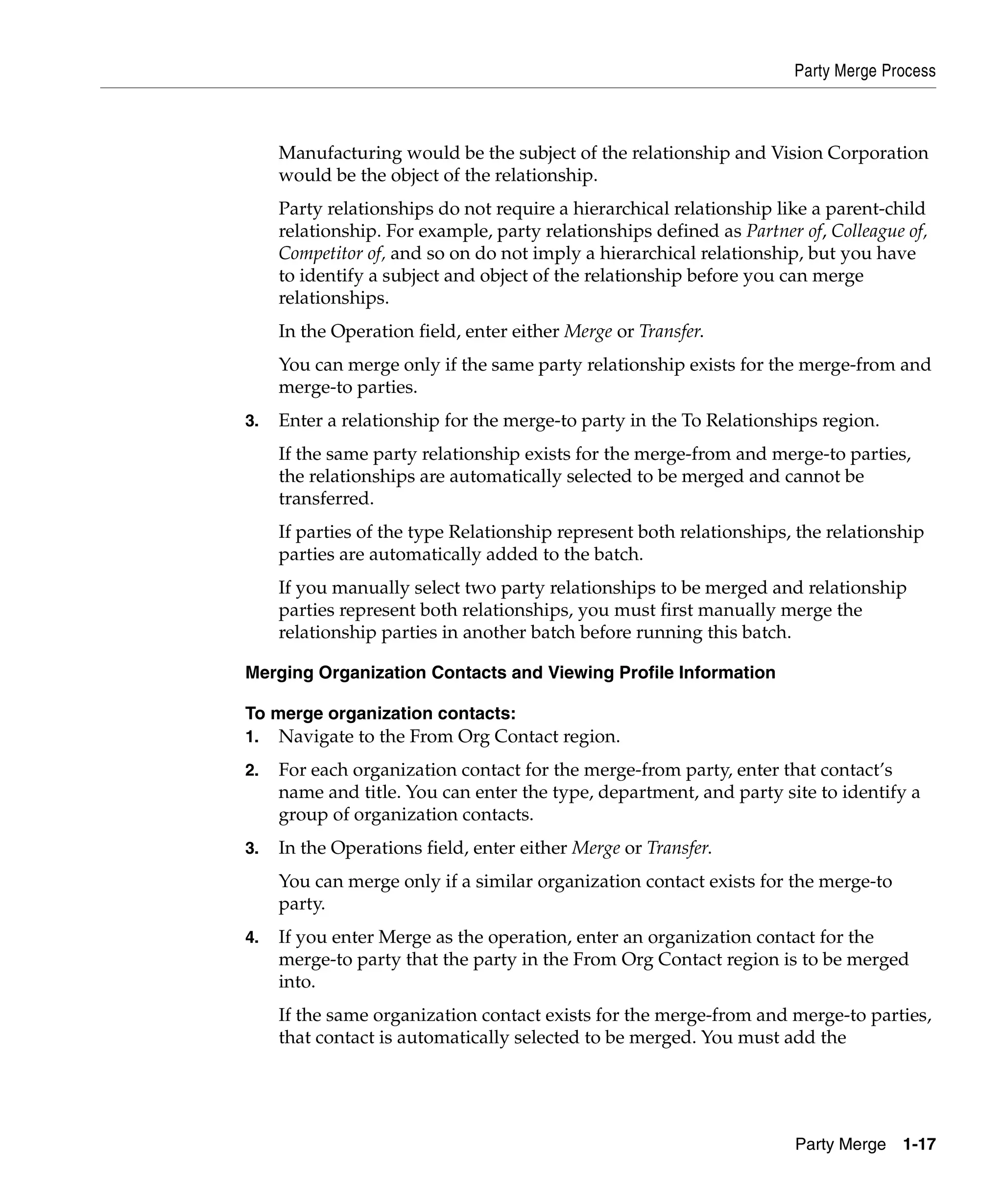 Party Merge Process



     Manufacturing would be the subject of the relationship and Vision Corporation
     would be the object of the relationship.
     Party relationships do not require a hierarchical relationship like a parent-child
     relationship. For example, party relationships defined as Partner of, Colleague of,
     Competitor of, and so on do not imply a hierarchical relationship, but you have
     to identify a subject and object of the relationship before you can merge
     relationships.
     In the Operation field, enter either Merge or Transfer.
     You can merge only if the same party relationship exists for the merge-from and
     merge-to parties.
3.   Enter a relationship for the merge-to party in the To Relationships region.
     If the same party relationship exists for the merge-from and merge-to parties,
     the relationships are automatically selected to be merged and cannot be
     transferred.
     If parties of the type Relationship represent both relationships, the relationship
     parties are automatically added to the batch.
     If you manually select two party relationships to be merged and relationship
     parties represent both relationships, you must first manually merge the
     relationship parties in another batch before running this batch.

Merging Organization Contacts and Viewing Profile Information

To merge organization contacts:
1.   Navigate to the From Org Contact region.
2.   For each organization contact for the merge-from party, enter that contact’s
     name and title. You can enter the type, department, and party site to identify a
     group of organization contacts.
3.   In the Operations field, enter either Merge or Transfer.
     You can merge only if a similar organization contact exists for the merge-to
     party.
4.   If you enter Merge as the operation, enter an organization contact for the
     merge-to party that the party in the From Org Contact region is to be merged
     into.
     If the same organization contact exists for the merge-from and merge-to parties,
     that contact is automatically selected to be merged. You must add the




                                                                       Party Merge 1-17
 