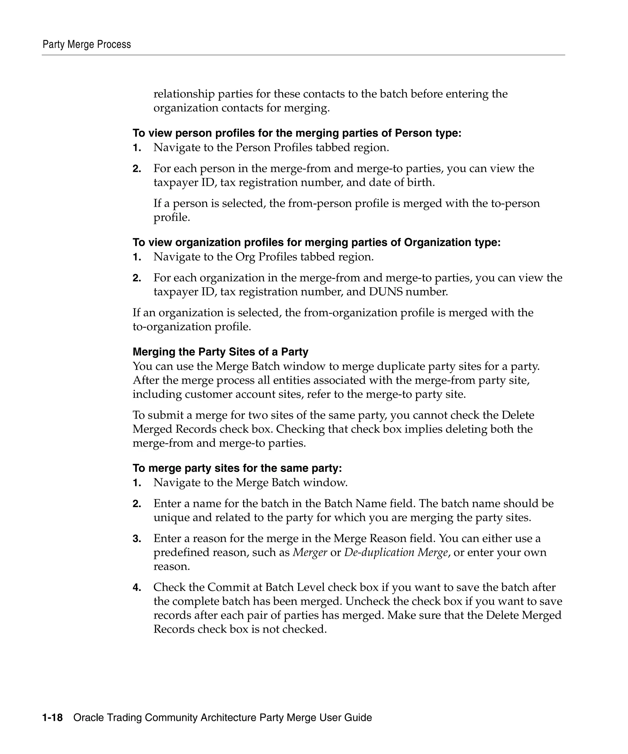 Party Merge Process



                           relationship parties for these contacts to the batch before entering the
                           organization contacts for merging.

                      To view person profiles for the merging parties of Person type:
                      1.   Navigate to the Person Profiles tabbed region.
                      2.   For each person in the merge-from and merge-to parties, you can view the
                           taxpayer ID, tax registration number, and date of birth.
                           If a person is selected, the from-person profile is merged with the to-person
                           profile.

                      To view organization profiles for merging parties of Organization type:
                      1.   Navigate to the Org Profiles tabbed region.
                      2.   For each organization in the merge-from and merge-to parties, you can view the
                           taxpayer ID, tax registration number, and DUNS number.
                      If an organization is selected, the from-organization profile is merged with the
                      to-organization profile.

                      Merging the Party Sites of a Party
                      You can use the Merge Batch window to merge duplicate party sites for a party.
                      After the merge process all entities associated with the merge-from party site,
                      including customer account sites, refer to the merge-to party site.
                      To submit a merge for two sites of the same party, you cannot check the Delete
                      Merged Records check box. Checking that check box implies deleting both the
                      merge-from and merge-to parties.

                      To merge party sites for the same party:
                      1.   Navigate to the Merge Batch window.
                      2.   Enter a name for the batch in the Batch Name field. The batch name should be
                           unique and related to the party for which you are merging the party sites.
                      3.   Enter a reason for the merge in the Merge Reason field. You can either use a
                           predefined reason, such as Merger or De-duplication Merge, or enter your own
                           reason.
                      4.   Check the Commit at Batch Level check box if you want to save the batch after
                           the complete batch has been merged. Uncheck the check box if you want to save
                           records after each pair of parties has merged. Make sure that the Delete Merged
                           Records check box is not checked.




1-18   Oracle Trading Community Architecture Party Merge User Guide
 