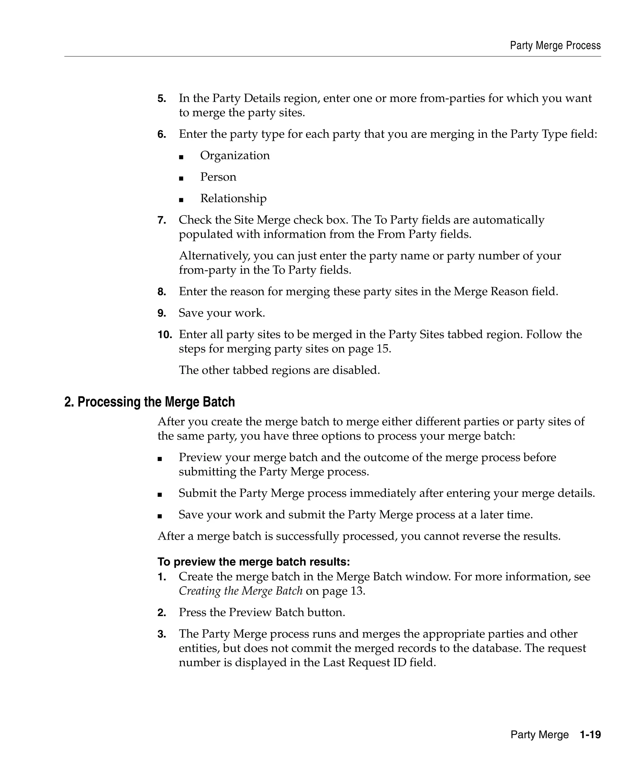 Party Merge Process



               5.   In the Party Details region, enter one or more from-parties for which you want
                    to merge the party sites.
               6.   Enter the party type for each party that you are merging in the Party Type field:
                    ■   Organization
                    ■   Person
                    ■   Relationship
               7.   Check the Site Merge check box. The To Party fields are automatically
                    populated with information from the From Party fields.
                    Alternatively, you can just enter the party name or party number of your
                    from-party in the To Party fields.
               8.   Enter the reason for merging these party sites in the Merge Reason field.
               9.   Save your work.
               10. Enter all party sites to be merged in the Party Sites tabbed region. Follow the
                    steps for merging party sites on page 15.
                    The other tabbed regions are disabled.

2. Processing the Merge Batch
               After you create the merge batch to merge either different parties or party sites of
               the same party, you have three options to process your merge batch:
               ■    Preview your merge batch and the outcome of the merge process before
                    submitting the Party Merge process.
               ■    Submit the Party Merge process immediately after entering your merge details.
               ■    Save your work and submit the Party Merge process at a later time.
               After a merge batch is successfully processed, you cannot reverse the results.

               To preview the merge batch results:
               1.   Create the merge batch in the Merge Batch window. For more information, see
                    Creating the Merge Batch on page 13.
               2.   Press the Preview Batch button.
               3.   The Party Merge process runs and merges the appropriate parties and other
                    entities, but does not commit the merged records to the database. The request
                    number is displayed in the Last Request ID field.




                                                                                    Party Merge 1-19
 