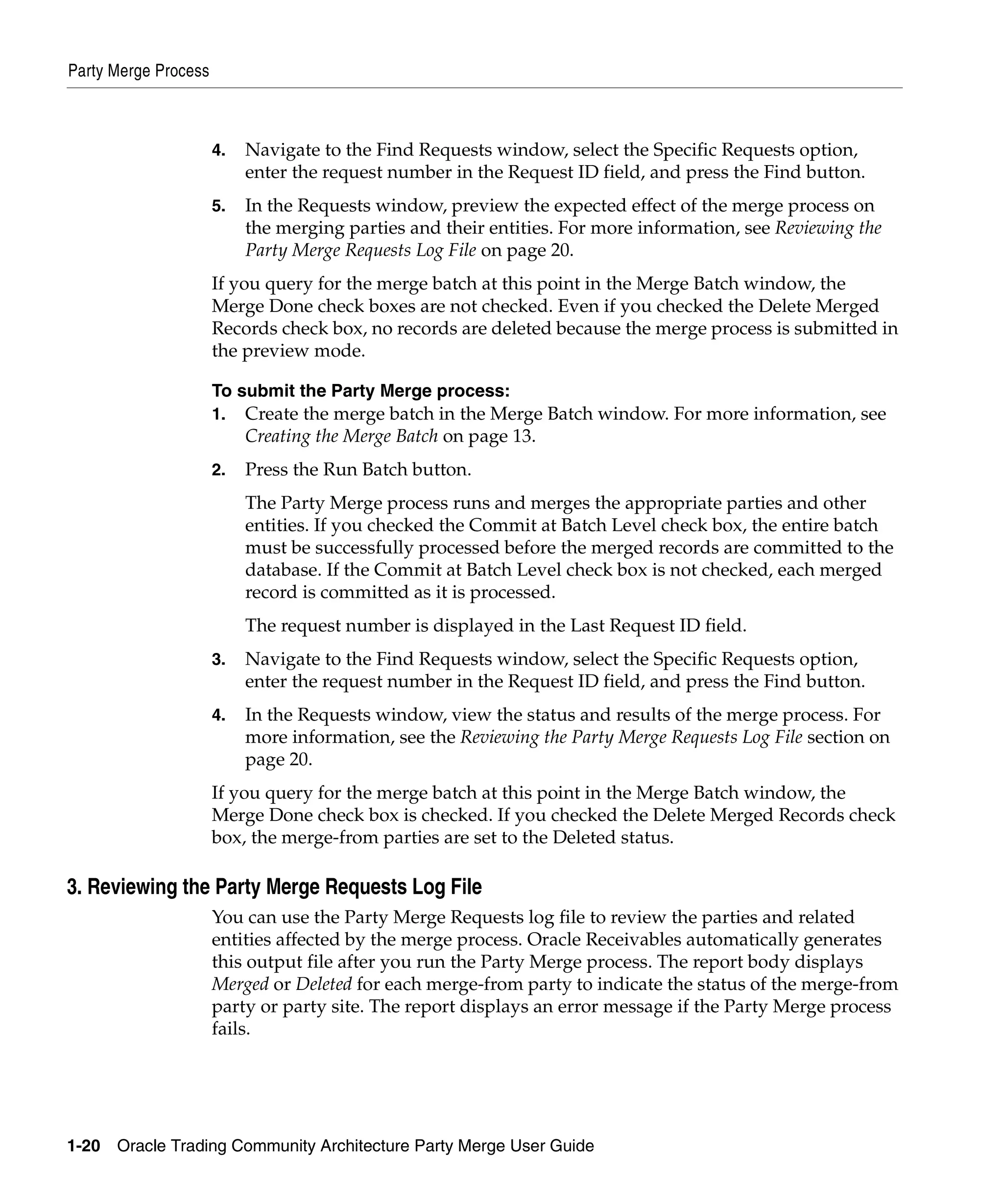 Party Merge Process



                      4.   Navigate to the Find Requests window, select the Specific Requests option,
                           enter the request number in the Request ID field, and press the Find button.
                      5.   In the Requests window, preview the expected effect of the merge process on
                           the merging parties and their entities. For more information, see Reviewing the
                           Party Merge Requests Log File on page 20.
                      If you query for the merge batch at this point in the Merge Batch window, the
                      Merge Done check boxes are not checked. Even if you checked the Delete Merged
                      Records check box, no records are deleted because the merge process is submitted in
                      the preview mode.

                      To submit the Party Merge process:
                      1.   Create the merge batch in the Merge Batch window. For more information, see
                           Creating the Merge Batch on page 13.
                      2.   Press the Run Batch button.
                           The Party Merge process runs and merges the appropriate parties and other
                           entities. If you checked the Commit at Batch Level check box, the entire batch
                           must be successfully processed before the merged records are committed to the
                           database. If the Commit at Batch Level check box is not checked, each merged
                           record is committed as it is processed.
                           The request number is displayed in the Last Request ID field.
                      3.   Navigate to the Find Requests window, select the Specific Requests option,
                           enter the request number in the Request ID field, and press the Find button.
                      4.   In the Requests window, view the status and results of the merge process. For
                           more information, see the Reviewing the Party Merge Requests Log File section on
                           page 20.
                      If you query for the merge batch at this point in the Merge Batch window, the
                      Merge Done check box is checked. If you checked the Delete Merged Records check
                      box, the merge-from parties are set to the Deleted status.

3. Reviewing the Party Merge Requests Log File
                      You can use the Party Merge Requests log file to review the parties and related
                      entities affected by the merge process. Oracle Receivables automatically generates
                      this output file after you run the Party Merge process. The report body displays
                      Merged or Deleted for each merge-from party to indicate the status of the merge-from
                      party or party site. The report displays an error message if the Party Merge process
                      fails.




1-20   Oracle Trading Community Architecture Party Merge User Guide
 