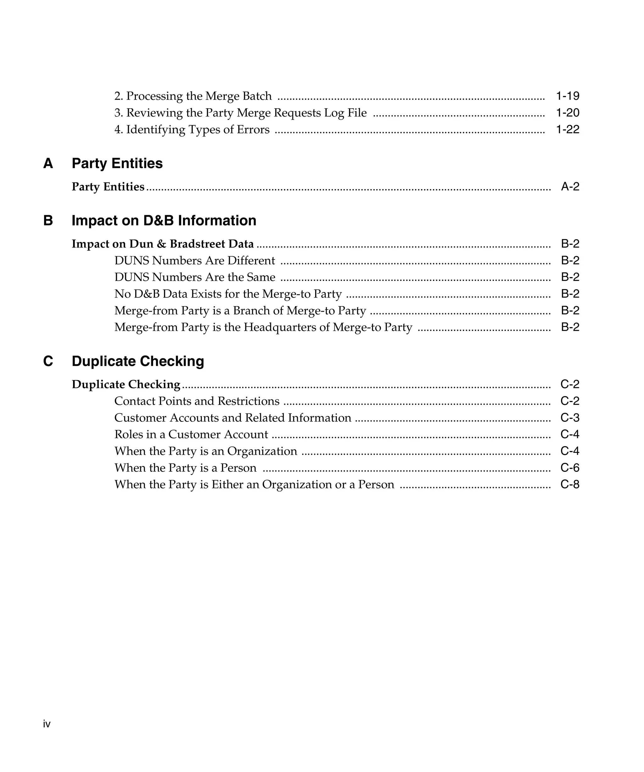 2. Processing the Merge Batch .......................................................................................... 1-19
                  3. Reviewing the Party Merge Requests Log File .......................................................... 1-20
                  4. Identifying Types of Errors ........................................................................................... 1-22

A    Party Entities
     Party Entities ........................................................................................................................................ A-2

B    Impact on D&B Information
     Impact on Dun & Bradstreet Data ...................................................................................................                  B-2
            DUNS Numbers Are Different ...........................................................................................                        B-2
            DUNS Numbers Are the Same ...........................................................................................                         B-2
            No D&B Data Exists for the Merge-to Party .....................................................................                               B-2
            Merge-from Party is a Branch of Merge-to Party .............................................................                                  B-2
            Merge-from Party is the Headquarters of Merge-to Party .............................................                                          B-2

C    Duplicate Checking
     Duplicate Checking ............................................................................................................................      C-2
            Contact Points and Restrictions ..........................................................................................                    C-2
            Customer Accounts and Related Information ..................................................................                                  C-3
            Roles in a Customer Account ..............................................................................................                    C-4
            When the Party is an Organization ....................................................................................                        C-4
            When the Party is a Person .................................................................................................                  C-6
            When the Party is Either an Organization or a Person ...................................................                                      C-8




iv
 