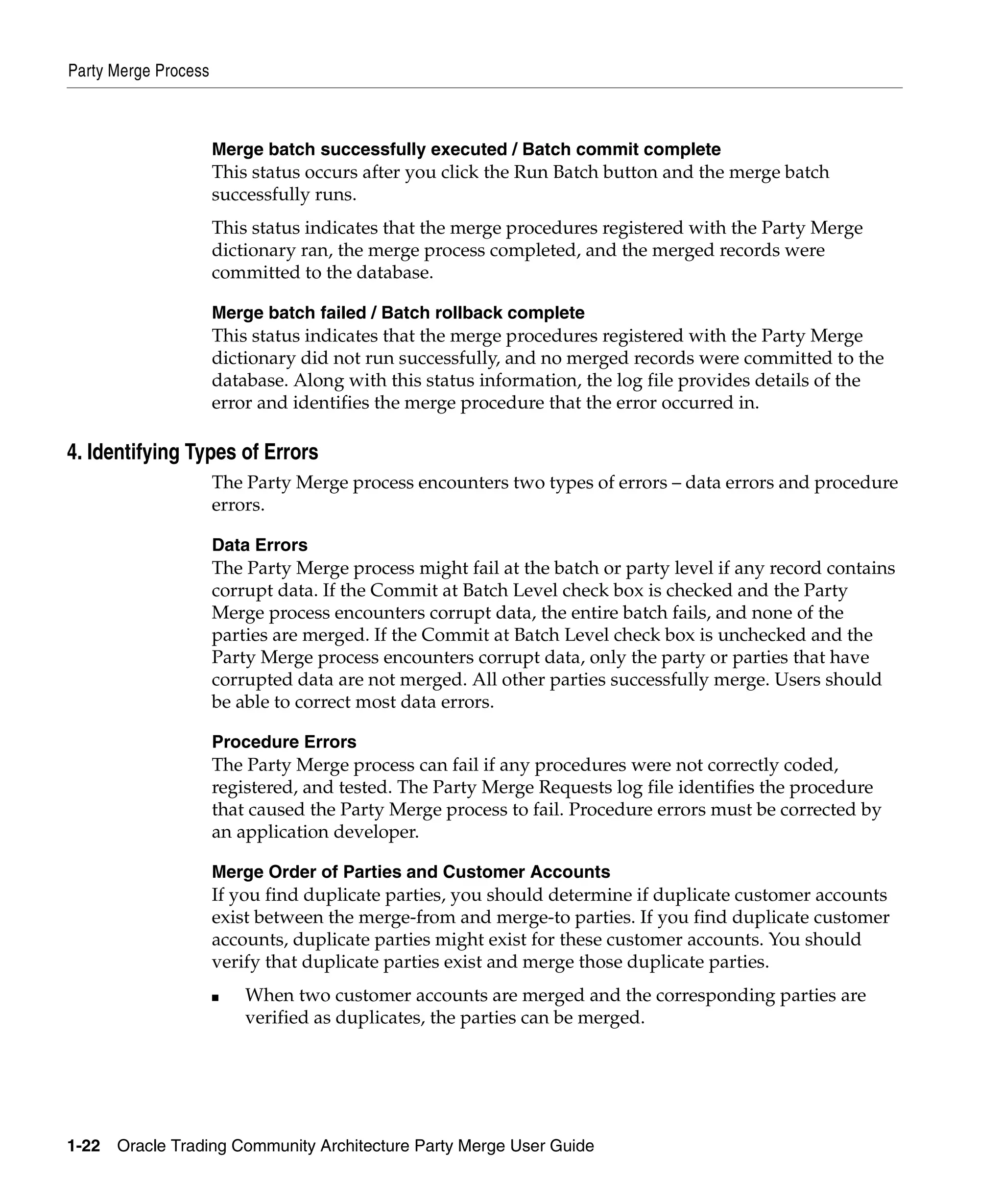 Party Merge Process



                      Merge batch successfully executed / Batch commit complete
                      This status occurs after you click the Run Batch button and the merge batch
                      successfully runs.
                      This status indicates that the merge procedures registered with the Party Merge
                      dictionary ran, the merge process completed, and the merged records were
                      committed to the database.

                      Merge batch failed / Batch rollback complete
                      This status indicates that the merge procedures registered with the Party Merge
                      dictionary did not run successfully, and no merged records were committed to the
                      database. Along with this status information, the log file provides details of the
                      error and identifies the merge procedure that the error occurred in.

4. Identifying Types of Errors
                      The Party Merge process encounters two types of errors – data errors and procedure
                      errors.

                      Data Errors
                      The Party Merge process might fail at the batch or party level if any record contains
                      corrupt data. If the Commit at Batch Level check box is checked and the Party
                      Merge process encounters corrupt data, the entire batch fails, and none of the
                      parties are merged. If the Commit at Batch Level check box is unchecked and the
                      Party Merge process encounters corrupt data, only the party or parties that have
                      corrupted data are not merged. All other parties successfully merge. Users should
                      be able to correct most data errors.

                      Procedure Errors
                      The Party Merge process can fail if any procedures were not correctly coded,
                      registered, and tested. The Party Merge Requests log file identifies the procedure
                      that caused the Party Merge process to fail. Procedure errors must be corrected by
                      an application developer.

                      Merge Order of Parties and Customer Accounts
                      If you find duplicate parties, you should determine if duplicate customer accounts
                      exist between the merge-from and merge-to parties. If you find duplicate customer
                      accounts, duplicate parties might exist for these customer accounts. You should
                      verify that duplicate parties exist and merge those duplicate parties.
                      ■   When two customer accounts are merged and the corresponding parties are
                          verified as duplicates, the parties can be merged.




1-22   Oracle Trading Community Architecture Party Merge User Guide
 
