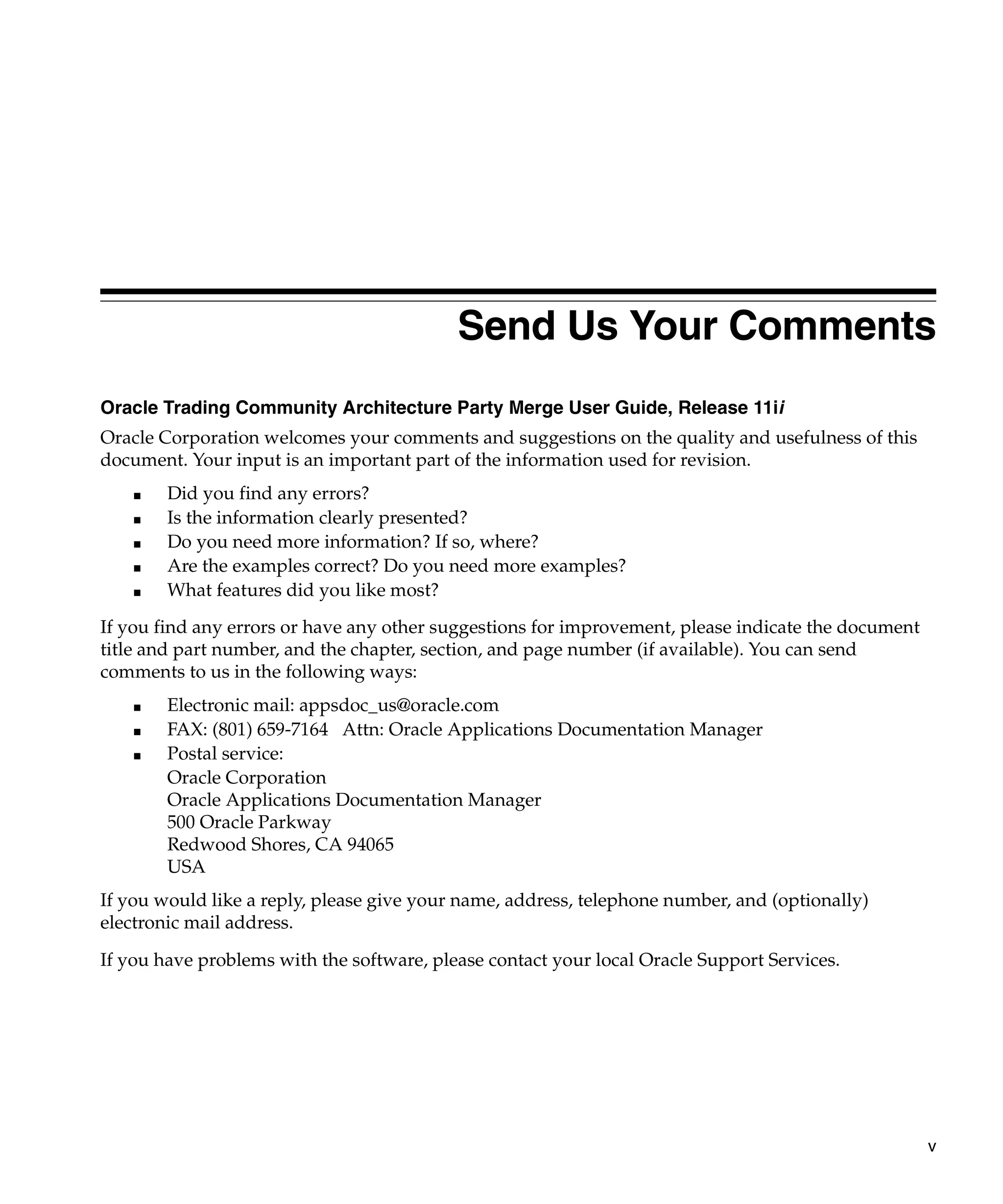 Send Us Your Comments
Oracle Trading Community Architecture Party Merge User Guide, Release 11ii
Oracle Corporation welcomes your comments and suggestions on the quality and usefulness of this
document. Your input is an important part of the information used for revision.
    ■   Did you find any errors?
    ■   Is the information clearly presented?
    ■   Do you need more information? If so, where?
    ■   Are the examples correct? Do you need more examples?
    ■   What features did you like most?

If you find any errors or have any other suggestions for improvement, please indicate the document
title and part number, and the chapter, section, and page number (if available). You can send
comments to us in the following ways:
    ■   Electronic mail: appsdoc_us@oracle.com
    ■   FAX: (801) 659-7164 Attn: Oracle Applications Documentation Manager
    ■   Postal service:
        Oracle Corporation
        Oracle Applications Documentation Manager
        500 Oracle Parkway
        Redwood Shores, CA 94065
        USA
If you would like a reply, please give your name, address, telephone number, and (optionally)
electronic mail address.

If you have problems with the software, please contact your local Oracle Support Services.




                                                                                                     v
 