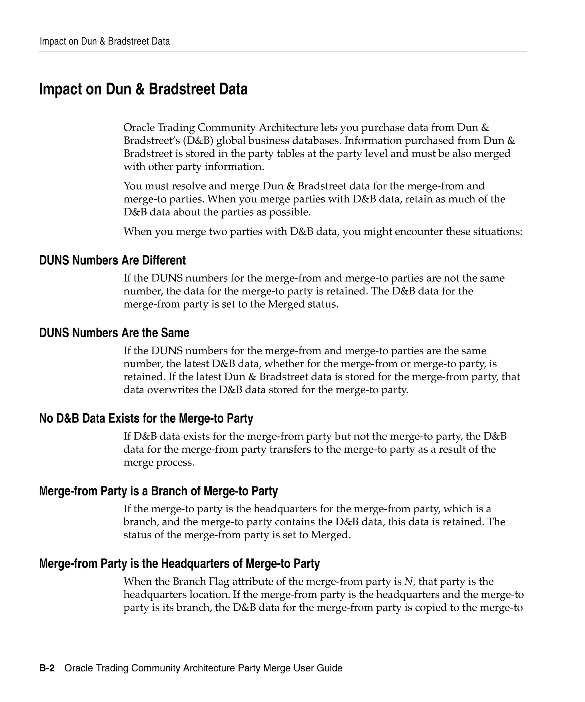 Impact on Dun & Bradstreet Data



Impact on Dun & Bradstreet Data

                   Oracle Trading Community Architecture lets you purchase data from Dun &
                   Bradstreet’s (D&B) global business databases. Information purchased from Dun &
                   Bradstreet is stored in the party tables at the party level and must be also merged
                   with other party information.
                   You must resolve and merge Dun & Bradstreet data for the merge-from and
                   merge-to parties. When you merge parties with D&B data, retain as much of the
                   D&B data about the parties as possible.
                   When you merge two parties with D&B data, you might encounter these situations:

DUNS Numbers Are Different
                   If the DUNS numbers for the merge-from and merge-to parties are not the same
                   number, the data for the merge-to party is retained. The D&B data for the
                   merge-from party is set to the Merged status.

DUNS Numbers Are the Same
                   If the DUNS numbers for the merge-from and merge-to parties are the same
                   number, the latest D&B data, whether for the merge-from or merge-to party, is
                   retained. If the latest Dun & Bradstreet data is stored for the merge-from party, that
                   data overwrites the D&B data stored for the merge-to party.

No D&B Data Exists for the Merge-to Party
                   If D&B data exists for the merge-from party but not the merge-to party, the D&B
                   data for the merge-from party transfers to the merge-to party as a result of the
                   merge process.

Merge-from Party is a Branch of Merge-to Party
                   If the merge-to party is the headquarters for the merge-from party, which is a
                   branch, and the merge-to party contains the D&B data, this data is retained. The
                   status of the merge-from party is set to Merged.

Merge-from Party is the Headquarters of Merge-to Party
                   When the Branch Flag attribute of the merge-from party is N, that party is the
                   headquarters location. If the merge-from party is the headquarters and the merge-to
                   party is its branch, the D&B data for the merge-from party is copied to the merge-to




B-2 Oracle Trading Community Architecture Party Merge User Guide
 
