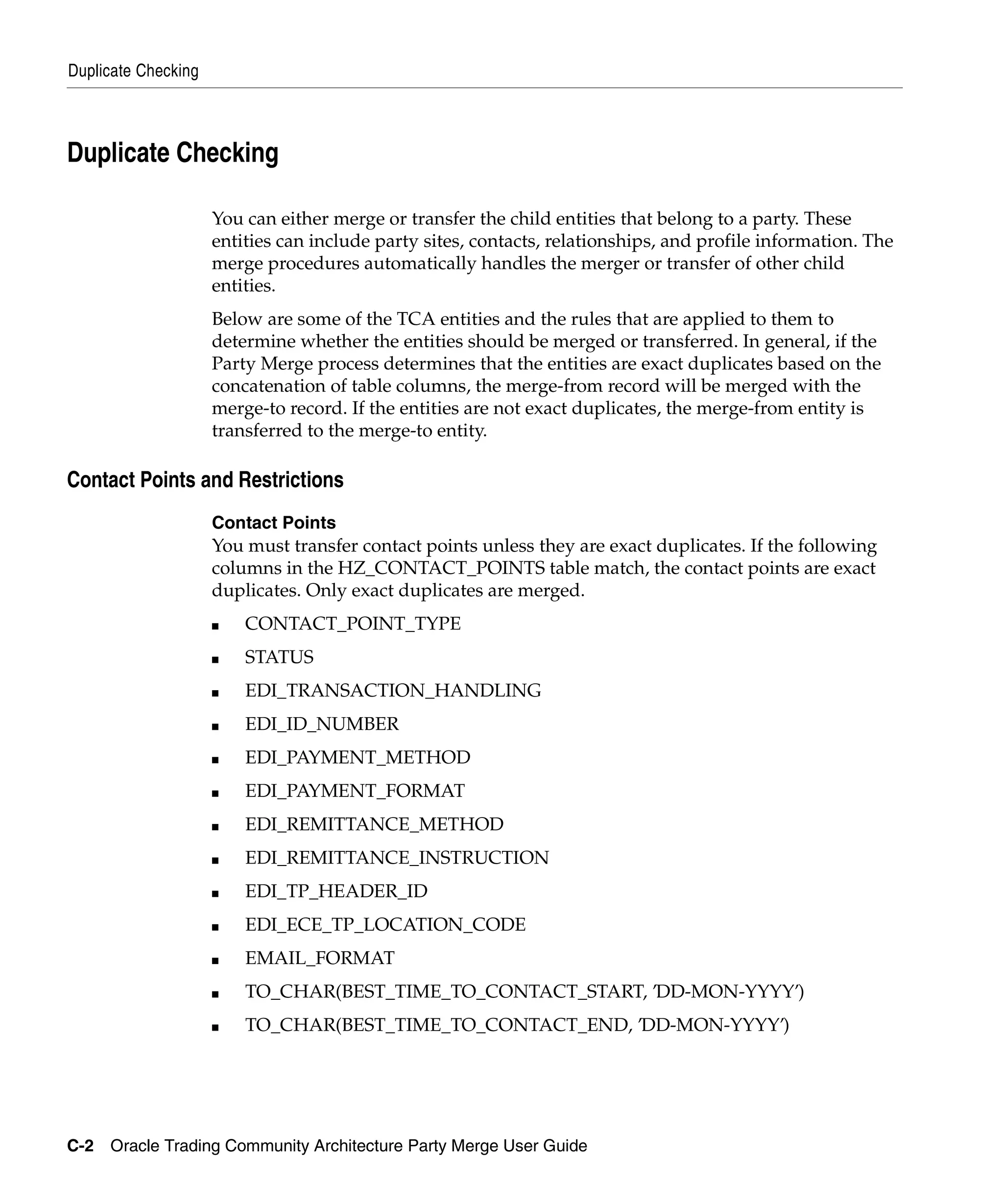 Duplicate Checking



Duplicate Checking

                     You can either merge or transfer the child entities that belong to a party. These
                     entities can include party sites, contacts, relationships, and profile information. The
                     merge procedures automatically handles the merger or transfer of other child
                     entities.
                     Below are some of the TCA entities and the rules that are applied to them to
                     determine whether the entities should be merged or transferred. In general, if the
                     Party Merge process determines that the entities are exact duplicates based on the
                     concatenation of table columns, the merge-from record will be merged with the
                     merge-to record. If the entities are not exact duplicates, the merge-from entity is
                     transferred to the merge-to entity.

Contact Points and Restrictions
                     Contact Points
                     You must transfer contact points unless they are exact duplicates. If the following
                     columns in the HZ_CONTACT_POINTS table match, the contact points are exact
                     duplicates. Only exact duplicates are merged.
                     ■   CONTACT_POINT_TYPE
                     ■   STATUS
                     ■   EDI_TRANSACTION_HANDLING
                     ■   EDI_ID_NUMBER
                     ■   EDI_PAYMENT_METHOD
                     ■   EDI_PAYMENT_FORMAT
                     ■   EDI_REMITTANCE_METHOD
                     ■   EDI_REMITTANCE_INSTRUCTION
                     ■   EDI_TP_HEADER_ID
                     ■   EDI_ECE_TP_LOCATION_CODE
                     ■   EMAIL_FORMAT
                     ■   TO_CHAR(BEST_TIME_TO_CONTACT_START, ’DD-MON-YYYY’)
                     ■   TO_CHAR(BEST_TIME_TO_CONTACT_END, ’DD-MON-YYYY’)




C-2 Oracle Trading Community Architecture Party Merge User Guide
 