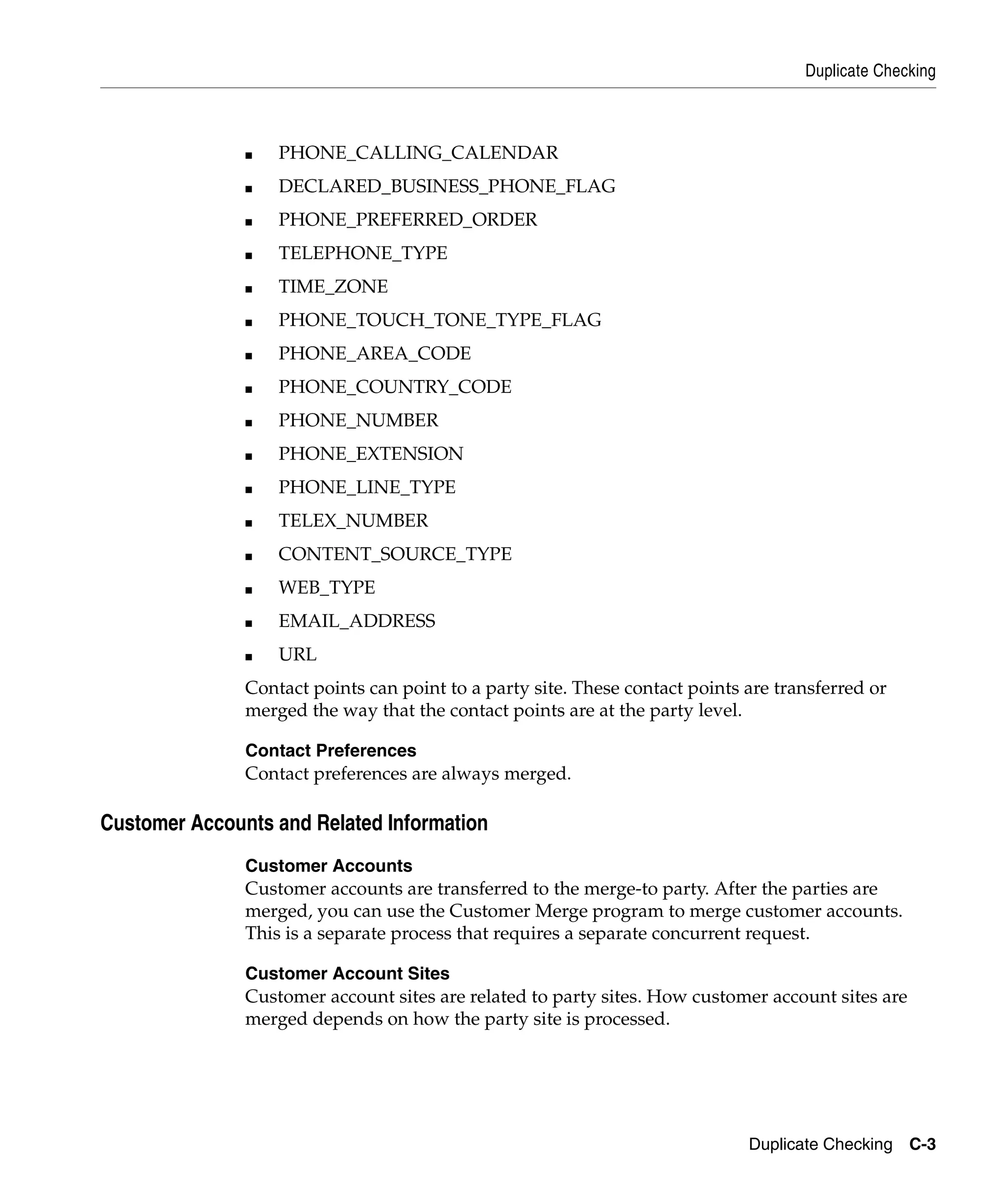 Duplicate Checking



               ■   PHONE_CALLING_CALENDAR
               ■   DECLARED_BUSINESS_PHONE_FLAG
               ■   PHONE_PREFERRED_ORDER
               ■   TELEPHONE_TYPE
               ■   TIME_ZONE
               ■   PHONE_TOUCH_TONE_TYPE_FLAG
               ■   PHONE_AREA_CODE
               ■   PHONE_COUNTRY_CODE
               ■   PHONE_NUMBER
               ■   PHONE_EXTENSION
               ■   PHONE_LINE_TYPE
               ■   TELEX_NUMBER
               ■   CONTENT_SOURCE_TYPE
               ■   WEB_TYPE
               ■   EMAIL_ADDRESS
               ■   URL
               Contact points can point to a party site. These contact points are transferred or
               merged the way that the contact points are at the party level.

               Contact Preferences
               Contact preferences are always merged.

Customer Accounts and Related Information
               Customer Accounts
               Customer accounts are transferred to the merge-to party. After the parties are
               merged, you can use the Customer Merge program to merge customer accounts.
               This is a separate process that requires a separate concurrent request.

               Customer Account Sites
               Customer account sites are related to party sites. How customer account sites are
               merged depends on how the party site is processed.




                                                                              Duplicate Checking C-3
 