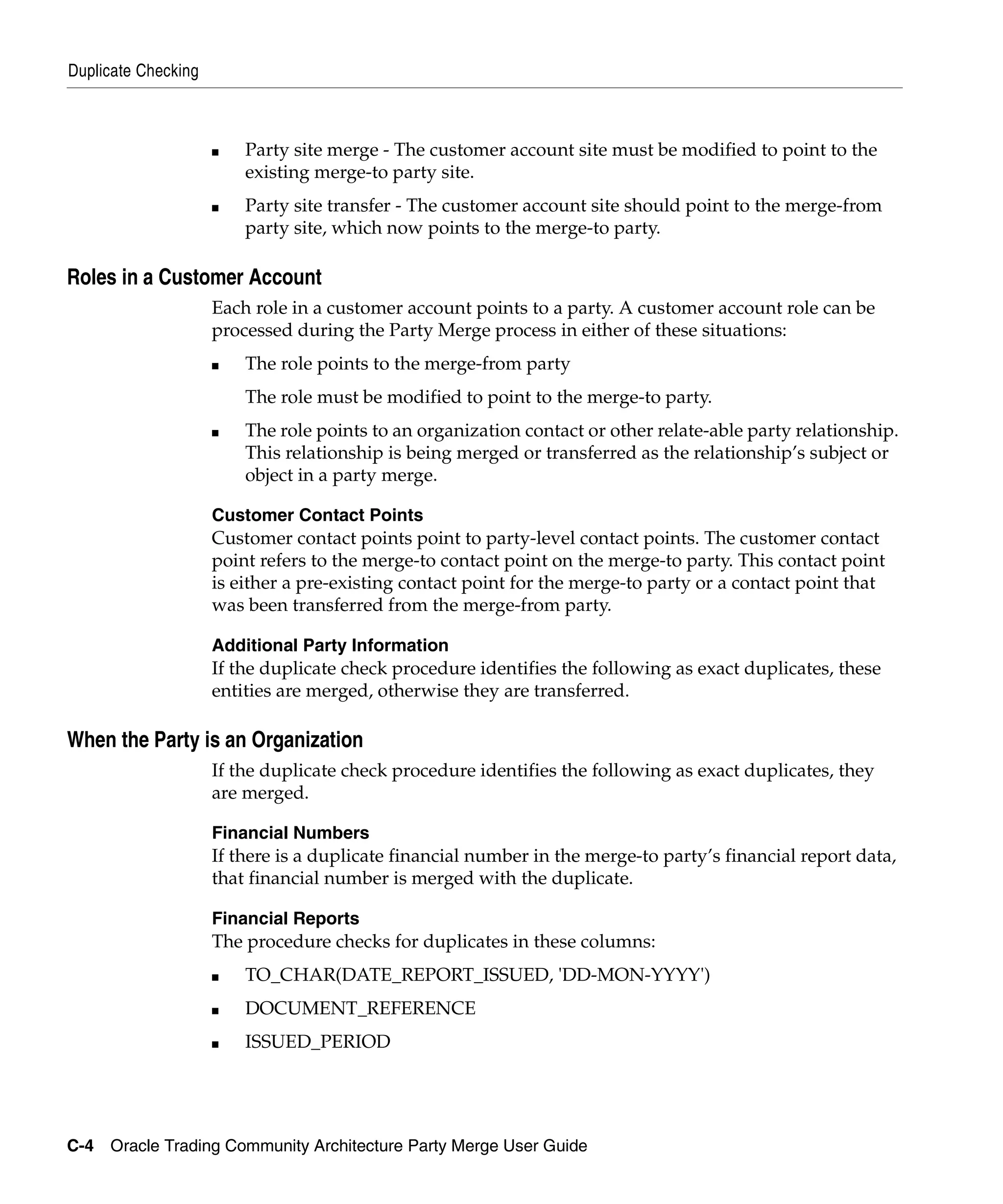 Duplicate Checking



                     ■   Party site merge - The customer account site must be modified to point to the
                         existing merge-to party site.
                     ■   Party site transfer - The customer account site should point to the merge-from
                         party site, which now points to the merge-to party.

Roles in a Customer Account
                     Each role in a customer account points to a party. A customer account role can be
                     processed during the Party Merge process in either of these situations:
                     ■   The role points to the merge-from party
                         The role must be modified to point to the merge-to party.
                     ■   The role points to an organization contact or other relate-able party relationship.
                         This relationship is being merged or transferred as the relationship’s subject or
                         object in a party merge.

                     Customer Contact Points
                     Customer contact points point to party-level contact points. The customer contact
                     point refers to the merge-to contact point on the merge-to party. This contact point
                     is either a pre-existing contact point for the merge-to party or a contact point that
                     was been transferred from the merge-from party.

                     Additional Party Information
                     If the duplicate check procedure identifies the following as exact duplicates, these
                     entities are merged, otherwise they are transferred.

When the Party is an Organization
                     If the duplicate check procedure identifies the following as exact duplicates, they
                     are merged.

                     Financial Numbers
                     If there is a duplicate financial number in the merge-to party’s financial report data,
                     that financial number is merged with the duplicate.

                     Financial Reports
                     The procedure checks for duplicates in these columns:
                     ■   TO_CHAR(DATE_REPORT_ISSUED, 'DD-MON-YYYY')
                     ■   DOCUMENT_REFERENCE
                     ■   ISSUED_PERIOD




C-4 Oracle Trading Community Architecture Party Merge User Guide
 