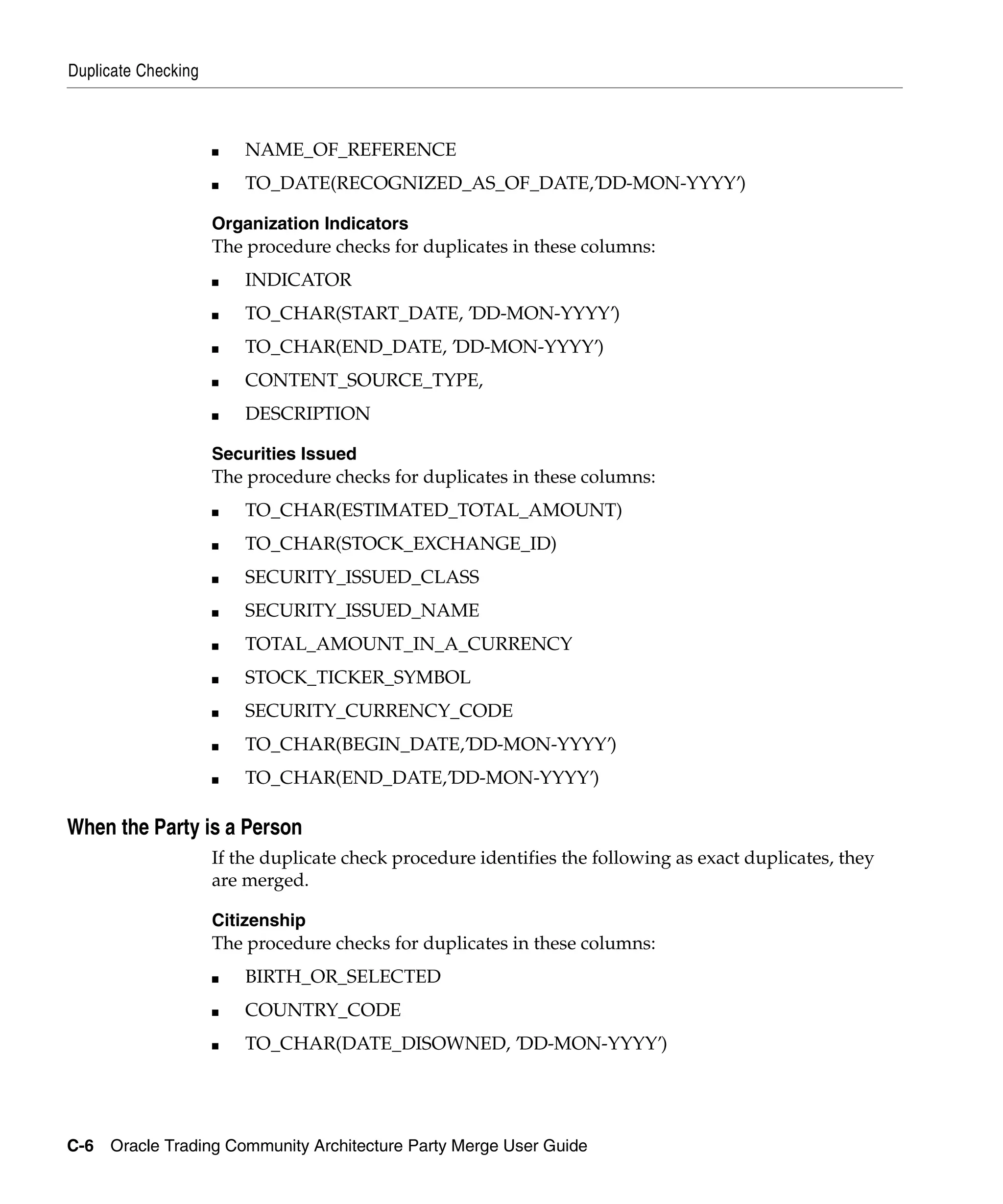 Duplicate Checking



                     ■   NAME_OF_REFERENCE
                     ■   TO_DATE(RECOGNIZED_AS_OF_DATE,’DD-MON-YYYY’)

                     Organization Indicators
                     The procedure checks for duplicates in these columns:
                     ■   INDICATOR
                     ■   TO_CHAR(START_DATE, ’DD-MON-YYYY’)
                     ■   TO_CHAR(END_DATE, ’DD-MON-YYYY’)
                     ■   CONTENT_SOURCE_TYPE,
                     ■   DESCRIPTION

                     Securities Issued
                     The procedure checks for duplicates in these columns:
                     ■   TO_CHAR(ESTIMATED_TOTAL_AMOUNT)
                     ■   TO_CHAR(STOCK_EXCHANGE_ID)
                     ■   SECURITY_ISSUED_CLASS
                     ■   SECURITY_ISSUED_NAME
                     ■   TOTAL_AMOUNT_IN_A_CURRENCY
                     ■   STOCK_TICKER_SYMBOL
                     ■   SECURITY_CURRENCY_CODE
                     ■   TO_CHAR(BEGIN_DATE,’DD-MON-YYYY’)
                     ■   TO_CHAR(END_DATE,’DD-MON-YYYY’)

When the Party is a Person
                     If the duplicate check procedure identifies the following as exact duplicates, they
                     are merged.

                     Citizenship
                     The procedure checks for duplicates in these columns:
                     ■   BIRTH_OR_SELECTED
                     ■   COUNTRY_CODE
                     ■   TO_CHAR(DATE_DISOWNED, ’DD-MON-YYYY’)




C-6 Oracle Trading Community Architecture Party Merge User Guide
 
